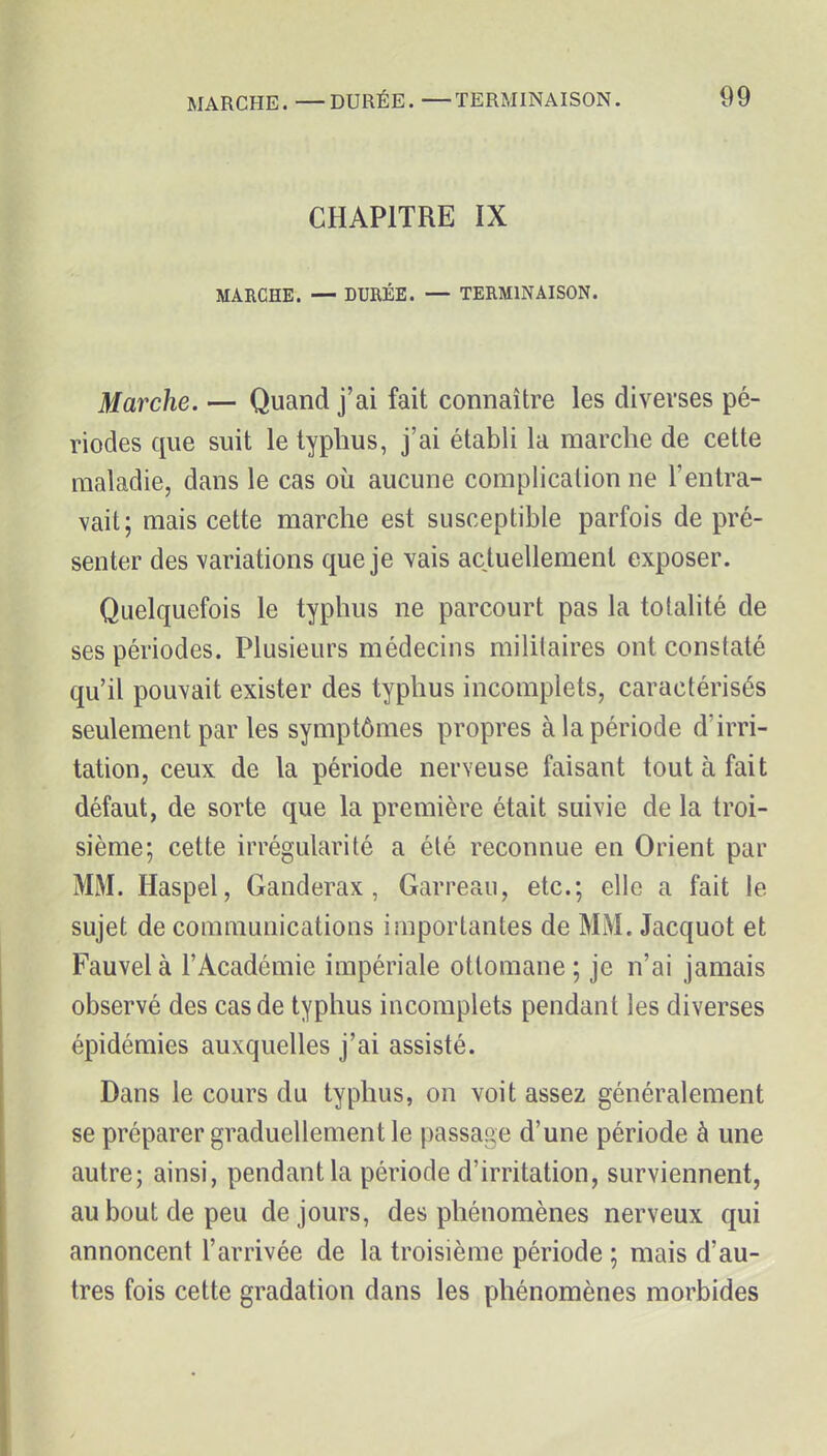 CHAPITRE IX MARCHE. — DURÉE. — TERMINAISON. Marche. — Quand j'ai fait connaître les diverses pé- riodes que suit le typhus, j'ai établi la marche de cette maladie, dans le cas où aucune complication ne l'entra- vait; mais cette marche est susceptible parfois de pré- senter des variations que je vais actuellement exposer. Quelquefois le typhus ne parcourt pas la totalité de ses périodes. Plusieurs médecins militaires ont constaté qu'il pouvait exister des typhus incomplets, caractérisés seulement par les symptômes propres à la période d'irri- tation, ceux de la période nerveuse faisant tout à fait défaut, de sorte que la première était suivie de la troi- sième; cette irrégularité a été reconnue en Orient par MM. Haspel, Ganderax, Garreau, etc.; elle a fait le sujet de communications importantes de MM. Jacquot et Fauvel à l'Académie impériale ottomane ; je n'ai jamais observé des cas de typhus incomplets pendant les diverses épidémies auxquelles j'ai assisté. Dans le cours du typhus, on voit assez généralement se préparer graduellement le passage d'une période à une autre; ainsi, pendant la période d'irritation, surviennent, au bout de peu de jours, des phénomènes nerveux qui annoncent l'arrivée de la troisième période ; mais d'au- tres fois cette gradation dans les phénomènes morbides