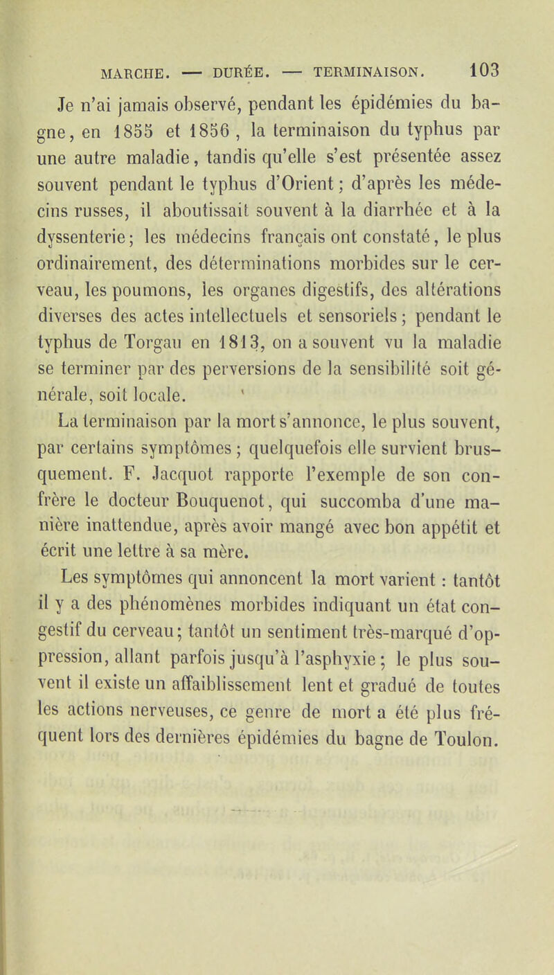 Je n'ai jamais observé, pendant les épidémies du ba- gne, en 1855 et 1856 , la terminaison du typhus par une autre maladie, tandis qu'elle s'est présentée assez souvent pendant le typhus d'Orient ; d'après les méde- cins russes, il aboutissait souvent à la diarrhée et à la dyssenterie ; les médecins français ont constaté, le plus ordinairement, des déterminations morbides sur le cer- veau, les poumons, les organes digestifs, des altérations diverses des actes intellectuels et sensoriels ; pendant le typhus de Torgau en 1813, on a souvent vu la maladie se terminer par des perversions de la sensibilité soit gé- nérale, soit locale. La terminaison par la mort s'annonce, le plus souvent, par certains symptômes ; quelquefois elle survient brus- quement. F. Jacquot rapporte l'exemple de son con- frère le docteur Bouquenot, qui succomba d'une ma- nière inattendue, après avoir mangé avec bon appétit et écrit une lettre à sa mère. Les symptômes qui annoncent la mort varient : tantôt il y a des phénomènes morbides indiquant un état con- gestif du cerveau; tantôt un sentiment très-marqué d'op- pression, allant parfois jusqu'à l'asphyxie ; le plus sou- vent il existe un affaiblissement lent et gradué de toutes les actions nerveuses, ce genre de mort a été plus fré- quent lors des dernières épidémies du bagne de Toulon.