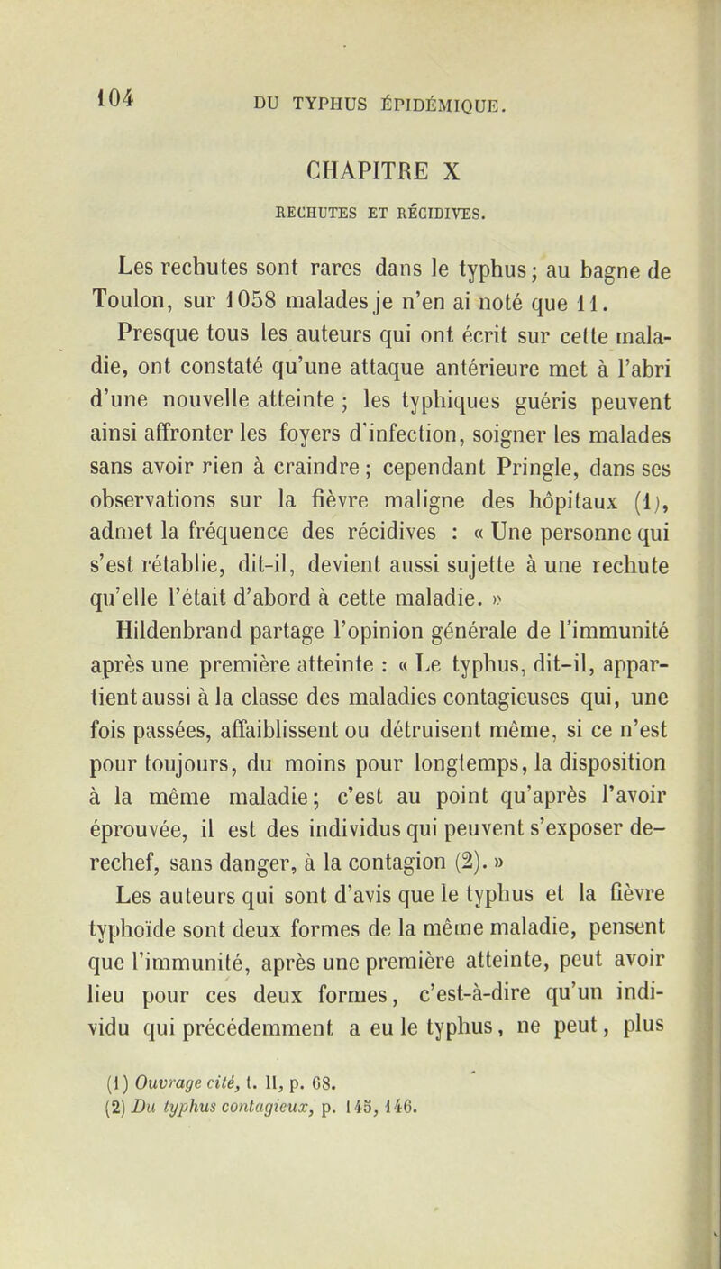 CHAPITRE X RECHUTES ET RÉCIDIVES. Les rechutes sont rares dans le typhus; au bagne de Toulon, sur 1058 malades je n'en ai noté que 11. Presque tous les auteurs qui ont écrit sur cette mala- die, ont constaté qu'une attaque antérieure met à l'abri d'une nouvelle atteinte ; les typhiques guéris peuvent ainsi affronter les foyers d'infection, soigner les malades sans avoir rien à craindre ; cependant Pringle, dans ses observations sur la fièvre maligne des hôpitaux (Ij, admet la fréquence des récidives : « Une personne qui s'est rétablie, dit-il, devient aussi sujette à une rechute qu'elle l'était d'abord à cette maladie. » Hildenbrand partage l'opinion générale de l'immunité après une première atteinte : « Le typhus, dit-il, appar- tient aussi à la classe des maladies contagieuses qui, une fois passées, affaiblissent ou détruisent même, si ce n'est pour toujours, du moins pour longtemps, la disposition à la même maladie; c'est au point qu'après l'avoir éprouvée, il est des individus qui peuvent s'exposer de- rechef, sans danger, à la contagion (2). » Les auteurs qui sont d'avis que le typhus et la fièvre typhoïde sont deux formes de la même maladie, pensent que l'immunité, après une première atteinte, peut avoir lieu pour ces deux formes, c'est-à-dire qu'un indi- vidu qui précédemment a eu le typhus, ne peut, plus (1) Ouvrage cité, 1. II, p. 68. (2) JDu typhus contagieux, p. 145, i46.