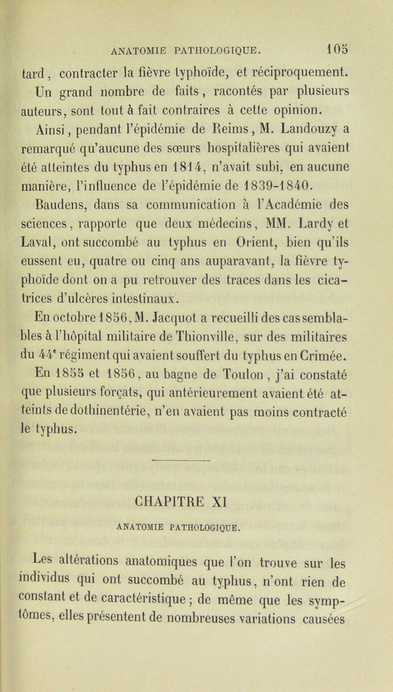 tard , contracter la fièvre typhoïde, et réciproquement. Un grand nombre de faits, racontés par plusieurs auteurs, sont tout à fait contraires à cette opinion. Ainsi, pendant l'épidémie de Reims, M. Landouzy a remarqué qu'aucune des sœurs hospitalières qui avaient été atteintes du typhus en 18d4, n'avait subi, en aucune manière, l'influence de l'épidémie de 1839-1840. Baudens, dans sa communication à l'Académie des sciences, rapporte que deux médecins, MM. Lardy et Laval, ont succombé au typhus en Orient, bien qu'ils eussent eu, quatre ou cinq ans auparavant, la fièvre ty- phoïde dont on a pu retrouver des traces dans les cica- trices d'ulcères intestinaux. En octobre 1836, M. Jacquot a recueilli des cas sembla- bles à l'hôpital militaire de Thionville, sur des militaires du 44* régiment qui avaient souffert du typhus en Crimée. En 1855 et 1856, au bagne de Toulon , j'ai constaté que plusieurs forçats, qui antérieurement avaient été at- teints de dothinentérie, n'en avaient pas moins contracté le typhus. CHAPITRE XI ANATOMIE PATHOLOGIQUE. Les altérations anatomiques que l'on trouve sur les individus qui ont succombé au typhus, n'ont rien de constant et de caractéristique ; de même que les symp- tômes, elles présentent de nombreuses variations causées