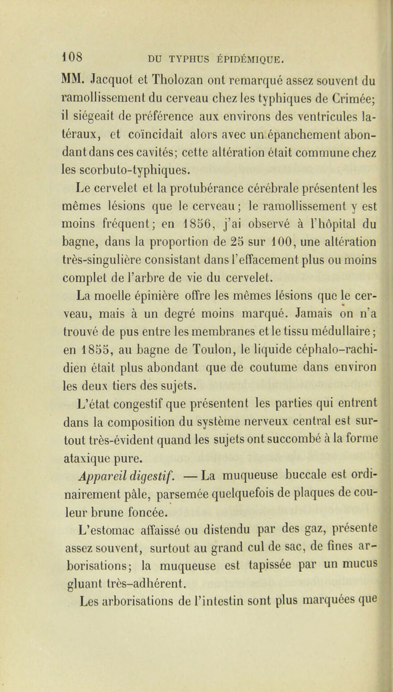 MM. Jacquot et Tholozan ont remarqué assez souvent du ramollissement du cerveau chez les typhiques de Crimée; il siégeait de préférence aux environs des ventricules la- téraux, et coïncidait alors avec un épanchement abon- dant dans ces cavités; cette altération était commune chez les scorbuto-typhiques. Le cervelet et la protubérance cérébrale présentent les mêmes lésions que le cerveau ; le ramollissement y est moins fréquent; en 1856, j'ai observé à l'hôpital du bagne, dans la proportion de 25 sur 100, une altération très-singulière consistant dans l'effacement plus ou moins complet de l'arbre de vie du cervelet. La moelle épinière offre les mêmes lésions que le cer- veau, mais à un degré moins marqué. Jamais on n'a trouvé de pus entre les membranes et le tissu médullaire ; en 1855, au bagne de Toulon, le liquide céphalo-rachi- dien était plus abondant que de coutume dans environ les deux tiers des sujets. L'état congestif que présentent les parties qui entrent dans la composition du système nerveux central est sur- tout très-évident quand les sujets ont succombé à la forme ataxique pure. Appareil digestif. — La muqueuse buccale est ordi- nairement pâle, parsemée quelquefois de plaques de cou- leur brune foncée. L'estomac affaissé ou distendu par des gaz, présente assez souvent, surtout au grand cul de sac, de fines ar- borisations; la muqueuse est tapissée par un mucus gluant très-adhérent. Les arborisations de l'intestin sont plus marquées que