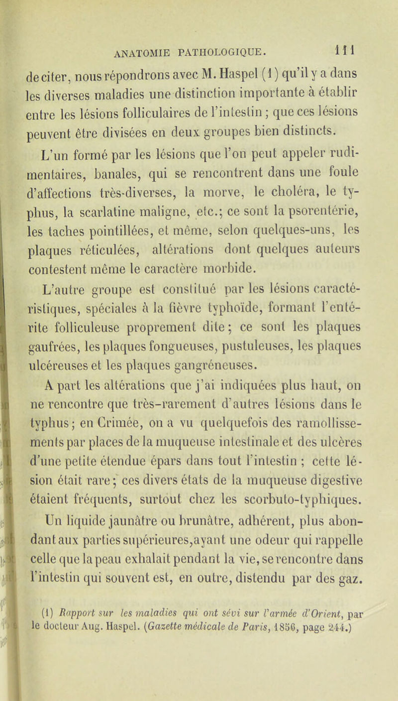 de citer, nous répondrons avec M. Haspel (1 ) qu'il y a dans les diverses maladies une distinction importante à établir entre les lésions folliculaires de rinleslin ; que ces lésions peuvent être divisées en deux groupes bien distincts. L'un formé par les lésions que l'on peut appeler rudi- mentaires, banales, qui se rencontrent dans une foule d'affections très-diverses, la morve, le choléra, le ty- phus, la scarlatine maligne, etc.; ce sont la psorentérie, les taches pointillées, et même, selon quelques-uns, les plaques réticulées, altérations dont quelques auteurs contestent même le caractère morbide. L'autre groupe est constitué par les lésions caracté- ristiques, spéciales h la fièvre typhoïde, formant l'enté- rite folliculeuse proprement dite ; ce sont les plaques gaufrées, les plaques fongueuses, pustuleuses, les plaques ulcéreuses et les plaques gangréneuses. A part les altérations que j'ai indiquées plus haut, on ne rencontre que très-rarement d'autres lésions dans le typhus; en Crimée, on a vu quelquefois des ramollisse- ments par places de la muqueuse intestinale et des ulcères d'une petite étendue épars dans tout l'intestin ; cette lé- sion était rare;^ ces divers états de la muqueuse digestive étaient fréquents, surtout chez les scorbuto-lyphiques. Un liquide jaunâtre ou brunâtre, adhérent, plus abon- dant aux parties supérieures,ayant une odeur qui rappelle celle que la peau exhalait pendant la vie, se rencontre dans l'intestin qui souvent est, en outre, distendu par des gaz. (1) Rapport sur les maladies qui ont scoi sur Vannée d'Orient, par le docleui'Aug. Haspel. {Gazette médicale de Paris, 1856, page 2-44.)