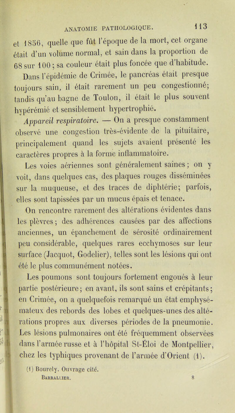 et 1856, quelle que fût l'époque de la mort, cet organe était d'un volume normal, et sain dans la proportion de 68 sur 100 ; sa couleur était plus foncée que d'habitude. Dans l'épidémie de Crimée, le pancréas était presque toujours sain, il était rarement un peu congestionné; tandis qu'au bagne de Toulon, il était le plus souvent hypérémié et sensiblement hypertrophié. Appareil respiratoire. — On a presque constamment observé une congestion très-évidente de la pituitaire, principalement quand les sujets avaient présenté les caractères propres à la forme inflammatoire. Les voies aériennes sont généralement saines ; on y voit, dans quelques cas, des plaques rouges disséminées sur la muqueuse, et des traces de diphtérie; parfois, elles sont tapissées par un mucus épais et tenace. On rencontre rarement des altérations évidentes dans les plèvres ; des adhérences causées par des affections anciennes, un épanchement de sérosité ordinairement peu considérable, quelques rares ecchymoses sur leur surface (Jacquot, Godelier), telles sont les lésions qui ont été le plus communément notées. Les poumons sont toujours fortement engoués à leur partie postérieure; en avant, ils sont sains et crépitants; en Crimée, on a quelquefois remarqué un état emphysé- mateux des rebords des lobes et quelques-unes des alté- rations propres aux diverses périodes de la pneumonie. Les lésions pulmonaires ont été fréquemment observées dans l'armée russe et à l'hôpital Sl-Éloi de Montpellier, chez les typhiques provenant de l'armée d'Orient (1). (1) Bourcly. Ouvrage cité. Barraluer. 8