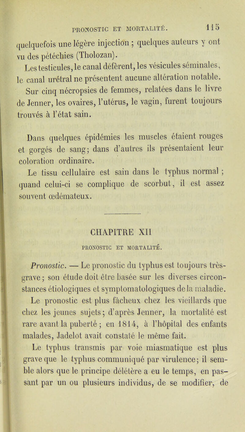 quelquefois une légère injection ; quelques auteurs y ont vu des pétéchies (Tholozan). Les testicules, le canal défèrent, les vésicules séminales, le canal urétral ne présentent aucune altération notable. Sur cinq nécropsies de femmes, relatées dans le livre de Jenner, les ovaires, l'utérus, le vagin, furent toujours trouvés à l'état sain. Dans quelques épidémies les muscles étaient rouges et gorgés de sang; dans d'autres ils présentaient leur coloration ordinaire. Le tissu cellulaire est sain dans le typhus normal ; quand celui-ci se complique de scorbut, il est assez souvent œdémateux. CHAPITRE XII PRONOSTIC ET MORTALITÉ. Pronostic. — Le pronostic du typhus est toujours très- grave ; son étude doit être basée sur les diverses circon- stances étiologiques et symptomatologiques delà maladie. Le pronostic est plus fâcheux chez les vieillards que chez les jeunes sujets; d'après Jenner, la mortalité est rare avant la puberté ; en 1814, à l'hôpital des enfants malades, Jadelot avait constaté le même fait. Le typhus transmis par voie miasmatique est plus grave que le typhus communiqué par virulence; il sem- ble alors que le principe délétère a eu le temps, en pas- sant par un ou plusieurs individus, de se modifier, de i