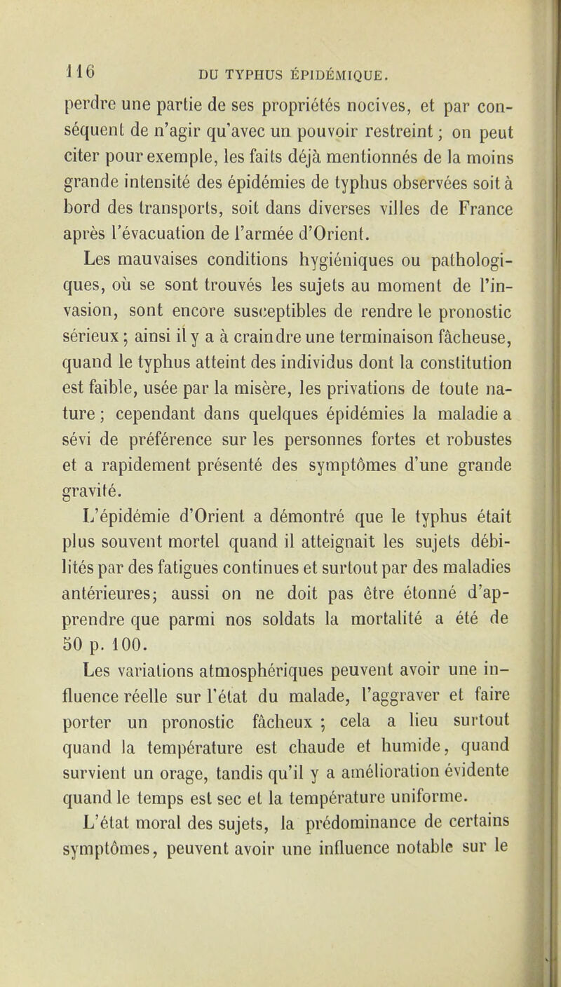 perdre une partie de ses propriétés nocives, et par con- séquent de n'agir qu'avec un pouvoir restreint ; on peut citer pour exemple, les faits déjà mentionnés de la moins grande intensité des épidémies de typhus observées soit à bord des transports, soit dans diverses villes de France après l'évacuation de l'armée d'Orient. Les mauvaises conditions hygiéniques ou pathologi- ques, où se sont trouvés les sujets au moment de l'in- vasion, sont encore susceptibles de rendre le pronostic sérieux ; ainsi il y a à craindre une terminaison fâcheuse, quand le typhus atteint des individus dont la constitution est faible, usée par la misère, les privations de toute na- ture ; cependant dans quelques épidémies la maladie a sévi de préférence sur les personnes fortes et robustes et a rapidement présenté des symptômes d'une grande gravité. L'épidémie d'Orient a démontré que le typhus était plus souvent mortel quand il atteignait les sujets débi- lités par des fatigues continues et surtout par des maladies antérieures; aussi on ne doit pas être étonné d'ap- prendre que parmi nos soldats la mortahté a été de 50 p. 100. Les variations atmosphériques peuvent avoir une in- fluence réelle sur l'état du malade, l'aggraver et faire porter un pronostic fâcheux ; cela a lieu sui'tout quand la température est chaude et humide, quand survient un orage, tandis qu'il y a amélioration évidente quand le temps est sec et la température uniforme. L'état moral des sujets, la prédominance de certains symptômes, peuvent avoir une influence notable sur le