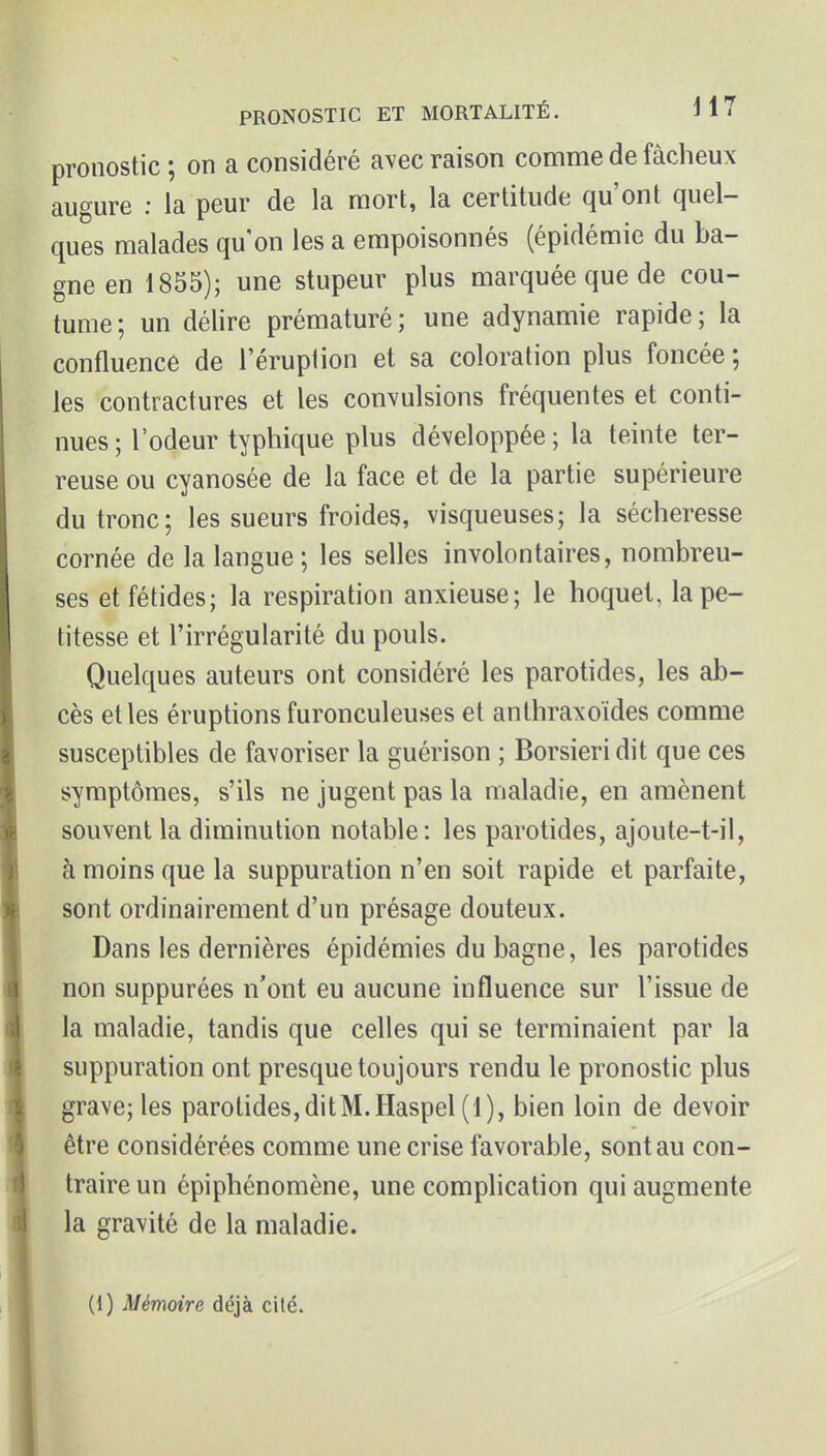 pronostic ; on a considéré avec raison comme de fâcheux augure : la peur de la mort, la certitude qu'ont quel- ques malades qu on les a empoisonnés (épidémie du ba- gne en 1855); une stupeur plus marquée que de cou- tume; un délire prématuré; une adynamie rapide; la confluence de l'éruption et sa coloration plus foncée ; les contractures et les convulsions fréquentes et conti- nues ; l'odeur typhique plus développée ; la teinte ter- reuse ou cyanosée de la face et de la partie supérieure du tronc; les sueurs froides, visqueuses; la sécheresse cornée de la langue; les selles involontaires, nombreu- ses et fétides; la respiration anxieuse; le hoquet, la pe- titesse et l'irrégularité du pouls. Quelques auteurs ont considéré les parotides, les ab- cès elles éruptionsfuronculeuses et anthraxoïdes comme susceptibles de favoriser la guérison ; Borsieri dit que ces symptômes, s'ils ne jugent pas la maladie, en amènent souvent la diminution notable: les parotides, ajoute-t-il, à moins que la suppuration n'en soit rapide et parfaite, sont ordinairement d'un présage douteux. Dans les dernières épidémies du bagne, les parotides non suppurées n'ont eu aucune influence sur l'issue de la maladie, tandis que celles qui se terminaient par la suppuration ont presque toujours rendu le pronostic plus grave; les parotides, dit M. Haspel (1), bien loin de devoir être considérées comme une crise favorable, sont au con- traire un épiphénomène, une comphcation qui augmente la gravité de la maladie. (1) Mémoire déjà cité.