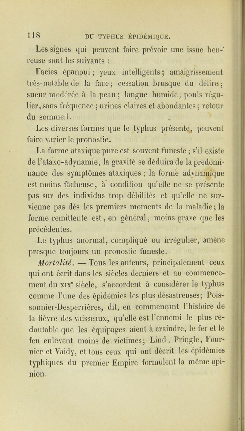 Les signes qui peuvent faire prévoir une issue heu-* leuse sont les suivants : Faciès épanoui ; yeux intelligents ; aaiaigrissement très-notable de la face; cessation brusque du délire; sueur modérée à la peau; langue humide; pouls régu- lier, sans fréquence ; urines claires et abondantes ; retour du sommeil. Les diverses formes que le typhus présente, peuvent faire varier le pronostic. La forme ataxique pure est souvent funeste ; s'il existe de l'ataxo-adynamie, la gravité se déduira de la prédomi- nance des symptômes ataxiques ; la forme adynamique est moins fâcheuse, à condition qu'elle ne se présente pas sur des individus trop débilités et qu'elle ne sur- vienne pas dès les premiers moments de la maladie; la forme rémittente est, en général, moins grave que les précédentes. Le typhus anormal, compliqué ou irrégulier, amène presque toujours un pronostic funeste. Mortalité. — Tous les auteurs, principalement ceux qui ont écrit dans les siècles derniers et au commence- ment du xix siècle, s'accordent à considérer le typhus comme l'une des épidémies les plus désastreuses; Pois- sonnier-Despcrrières, dit, en commençant l'histoire de la fièvre des vaisseaux, qu'elle est l'ennemi le plus re- doutable que les équipages aient à craindre, le fer et le feu enlèvent moins de victimes; Lind, Pringle, Four- nier et Vaidy, et tous ceux qui ont décrit les épidémies typhiques du premier Empire formulent la même opi- nion.
