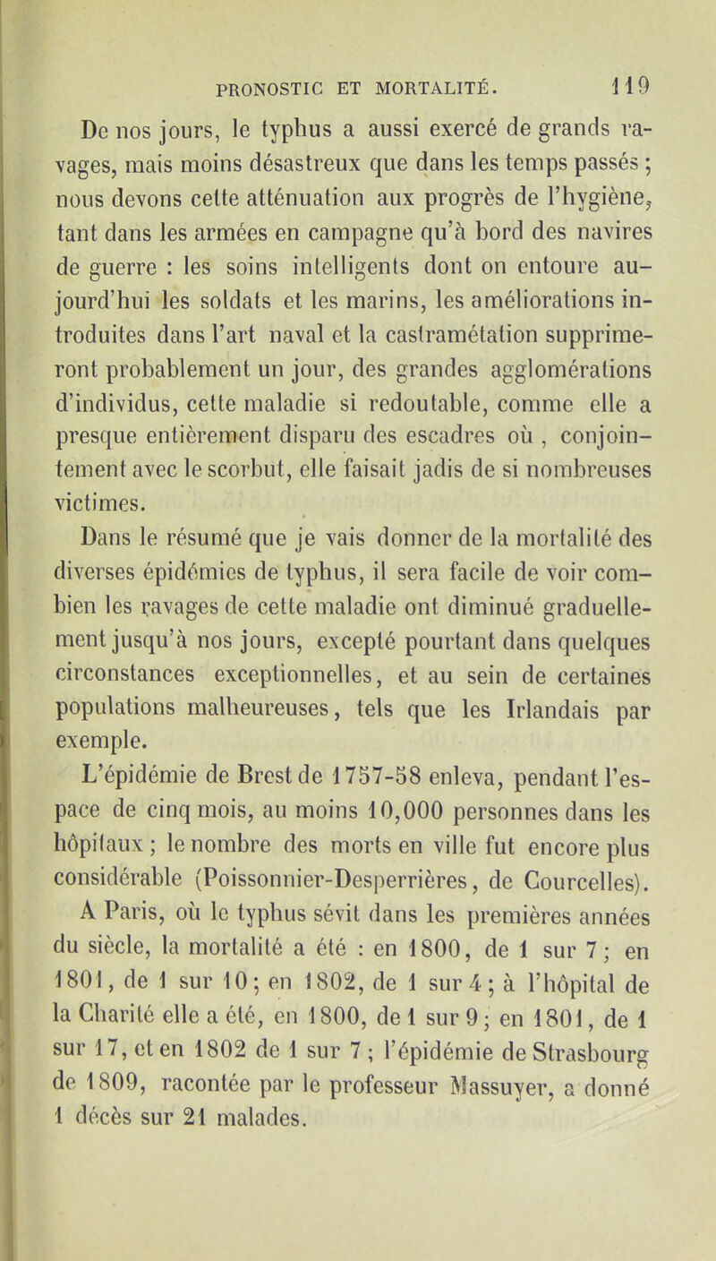 De nos jours, le typhus a aussi exercé de grands ra- vages, mais moins désastreux que dans les temps passés ; nous devons cette atténuation aux progrès de l'hygiène,- tant dans les armées en campagne qu'à bord des navires de guerre : les soins intelligents dont on entoure au- jourd'hui les soldats et les marins, les améliorations in- troduites dans l'art naval et la castramétation supprime- ront probablement un jour, des grandes agglomérations d'individus, cette maladie si redoutable, comme elle a presque entièrement disparu des escadres où , conjoin- tement avec le scorbut, elle faisait jadis de si nombreuses victimes. Dans le résumé que je vais donner de la mortalité des diverses épidémies de typhus, il sera facile de voir com- bien les ravages de celte maladie ont diminué graduelle- ment jusqu'à nos jours, excepté pourtant dans quelques circonstances exceptionnelles, et au sein de certaines populations malheureuses, tels que les Irlandais par exemple. L'épidémie de Brest de 1757-58 enleva, pendant l'es- pace de cinq mois, au moins 10,000 personnes dans les hôpifaux; le nombre des morts en ville fut encore plus considérable (Poissonnier-Desperrières, de Courcelles). A Paris, où le typhus sévit dans les premières années du siècle, la mortalité a été : en 1800, de 1 sur 7 ; en 1801, de 1 sur 10; en 1802, de 1 sur 4 ; à l'hôpital de la Charité elle a été, en 1800, de 1 sur 9 ; en 1801, de 1 sur 17, et en 1802 de 1 sur 7 ; l'épidémie de Strasbourg de 1809, racontée par le professeur Massuyer, a donné 1 décès sur 21 malades.
