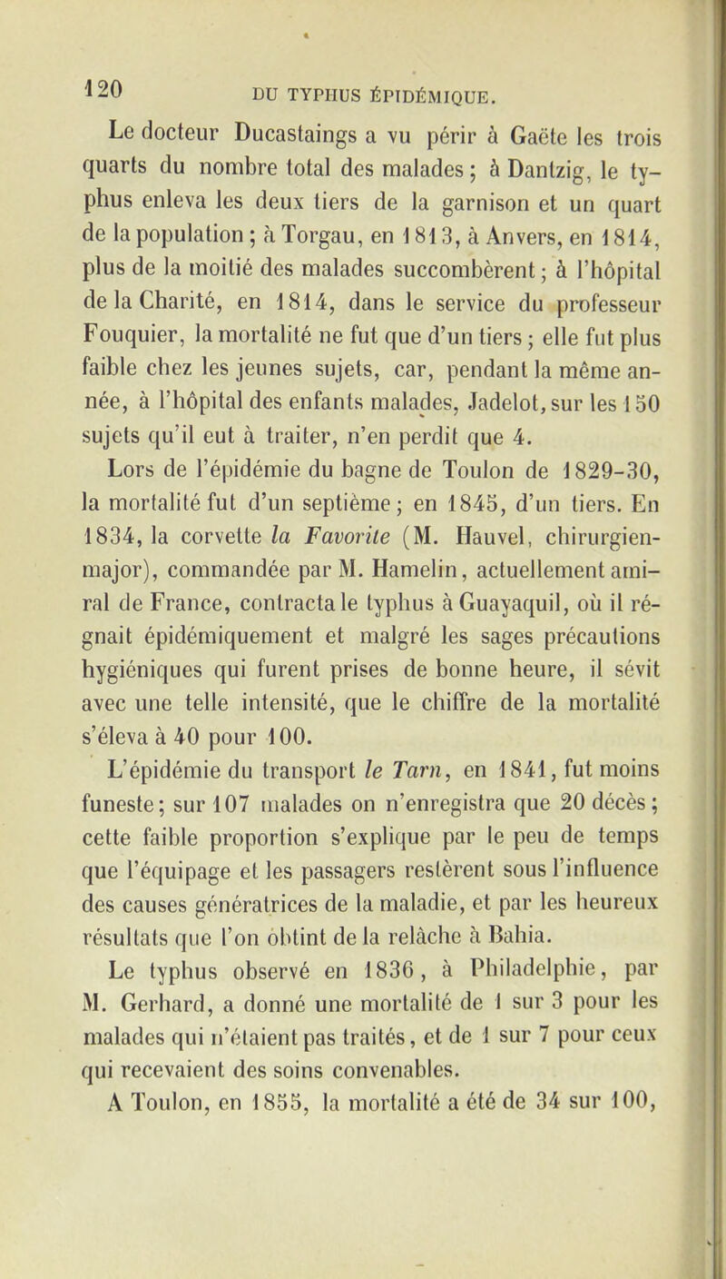 Le docteur Ducastaings a vu périr à Gaëte les trois quarts du nombre total des malades ; à Danlzig, le ty- phus enleva les deux tiers de la garnison et un quart de la population ; à Torgau, en i 813, à An vers, en 1814, plus de la moitié des malades succombèrent; à l'hôpital de la Charité, en 1814, dans le service du professeur Fouquier, la mortalité ne fut que d'un tiers ; elle fut plus faible chez les jeunes sujets, car, pendant la même an- née, à l'hôpital des enfants malades, Jadelot, sur les 150 sujets qu'il eut à traiter, n'en perdit que 4. Lors de l'épidémie du bagne de Toulon de 1829-30, la mortalité fut d'un septième; en 1845, d'un tiers. En 1834, la corvette la Favorite (M. Hauvel, chirurgien- major), commandée par M. Hamelin, actuellement ami- ral de France, contracta le typhus à Guayaquil, oii il ré- gnait épidémiquement et malgré les sages précautions hygiéniques qui furent prises de bonne heure, il sévit avec une telle intensité, que le chiffre de la mortahté s'éleva à 40 pour 100. L'épidémie du transport le Tarn, en 1841, fut moins funeste; sur 107 malades on n'enregistra que 20 décès; cette faible proportion s'explique par le peu de temps que l'équipage et les passagers restèrent sous l'influence des causes génératrices de la maladie, et par les heureux résultats que l'on obtint de la relâche à Bahia. Le typhus observé en 1836, à Philadelphie, par M. Gerhard, a donné une mortalité de 1 sur 3 pour les malades qui n'étaient pas traités, et de 1 sur 7 pour ceux qui recevaient des soins convenables. A Toulon, en 1855, la mortalité a été de 34 sur 100,