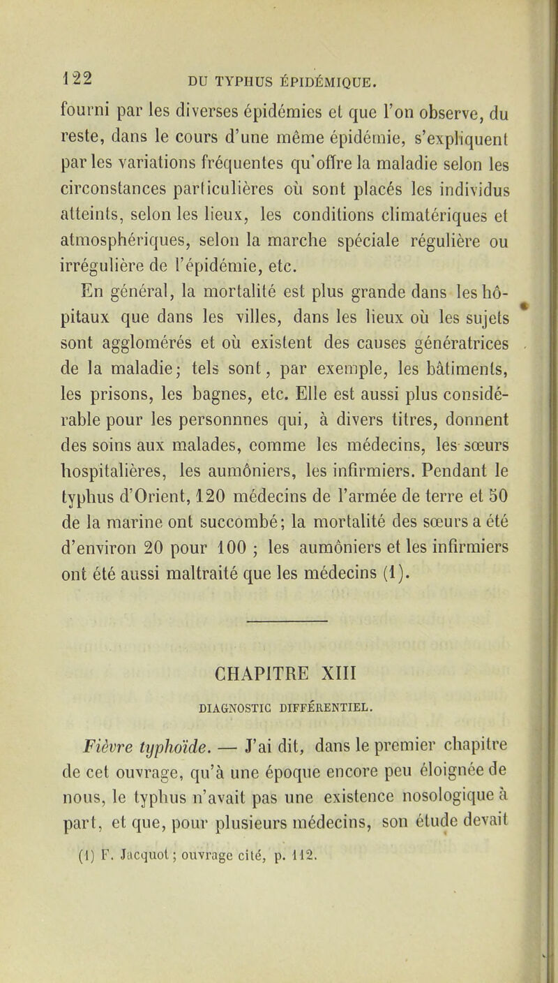 fourni par les diverses épidémies et que l'on observe, du reste, dans le cours d'une même épidémie, s'expliquent parles variations fréquentes qu'offre la maladie selon les circonstances particulières où sont placés les individus atteints, selon les lieux, les conditions climatériques et atmosphériques, selon la marche spéciale régulière ou irrégulière de l'épidémie, etc. En général, la mortalité est plus grande dans les hô- pitaux que dans les villes, dans les lieux où les sujets sont agglomérés et où existent des causes génératrices de la maladie; tels sont, par exemple, les bâtiments, les prisons, les bagnes, etc. Elle est aussi plus considé- rable pour les personnnes qui, à divers titres, donnent des soins aux malades, comme les médecins, les sœurs hospitalières, les aumôniers, les infirmiers. Pendant le typhus d'Orient, 120 médecins de l'armée de terre et 50 de la marine ont succombé; la mortalité des sœurs a été d'environ 20 pour 100 ; les aumôniers et les infirmiers ont été aussi maltraité que les médecins (1). CHAPITRE XIII DIAGNOSTIC DIFFÉRENTIEL. Fièvre typhoïde. — J'ai dit, dans le premier chapitre de cet ouvrage, qu'à une époque encore peu éloignée de nous, le typhus n'avait pas une existence nosologique à part, et que, pour plusieurs médecins, son étude devait (1) F. Jticquol; ouvrage cité, p. 112.