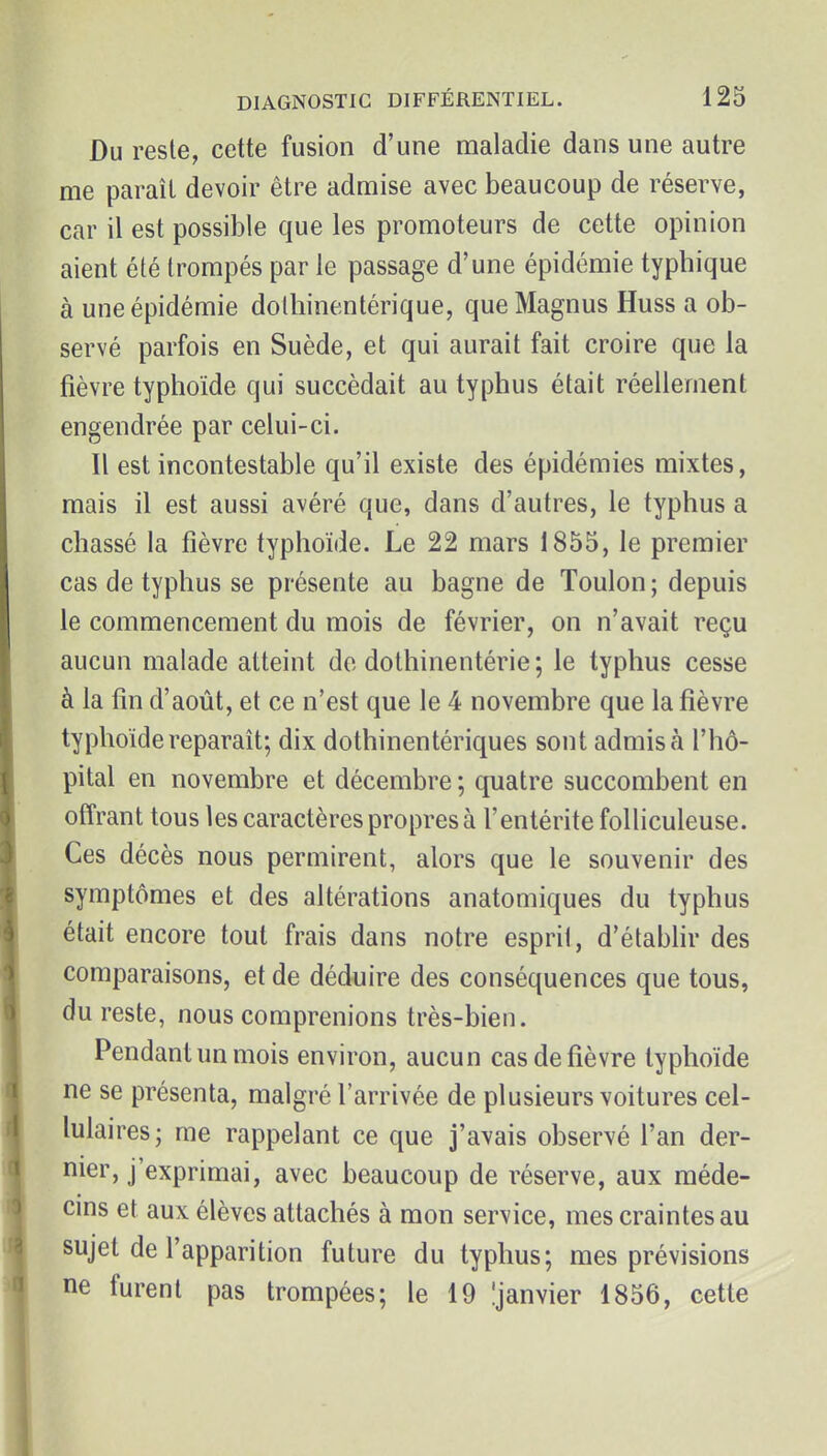 Du reste, cette fusion d'une maladie dans une autre me paraît devoir être admise avec beaucoup de réserve, car il est possible que les promoteurs de cette opinion aient été trompés par le passage d'une épidémie typhique à une épidémie dolliinentérique, queMagnus Huss a ob- servé parfois en Suède, et qui aurait fait croire que la fièvre typhoïde qui succédait au typhus était réellement engendrée par celui-ci. Il est incontestable qu'il existe des épidémies mixtes, mais il est aussi avéré que, dans d'autres, le typhus a chassé la fièvre typhoïde. Le 22 mars 1855, le premier cas de typhus se présente au bagne de Toulon ; depuis le commencement du mois de février, on n'avait reçu aucun malade atteint de dothinentérie; le typhus cesse à la fin d'août, et ce n'est que le 4 novembre que la fièvre typhoïde reparaît; dix dothinentériques sont admis à l'hô- pital en novembre et décembre ; quatre succombent en offrant tous les caractères propres à l'entérite folliculeuse. Ces décès nous permirent, alors que le souvenir des symptômes et des altérations anatomiques du typhus était encore tout frais dans notre esprit, d'étabhr des comparaisons, et de déduire des conséquences que tous, du reste, nous comprenions très-bien. Pendant un mois environ, aucun cas de fièvre typhoïde ne se présenta, malgré l'arrivée de plusieurs voitures cel- lulaires; me rappelant ce que j'avais observé l'an der- nier, j'exprimai, avec beaucoup de réserve, aux méde- cins et aux élèves attachés à mon service, mes craintes au sujet de l'apparition future du typhus; mes prévisions ne furent pas trompées; le 19 îjanvier 1856, cette
