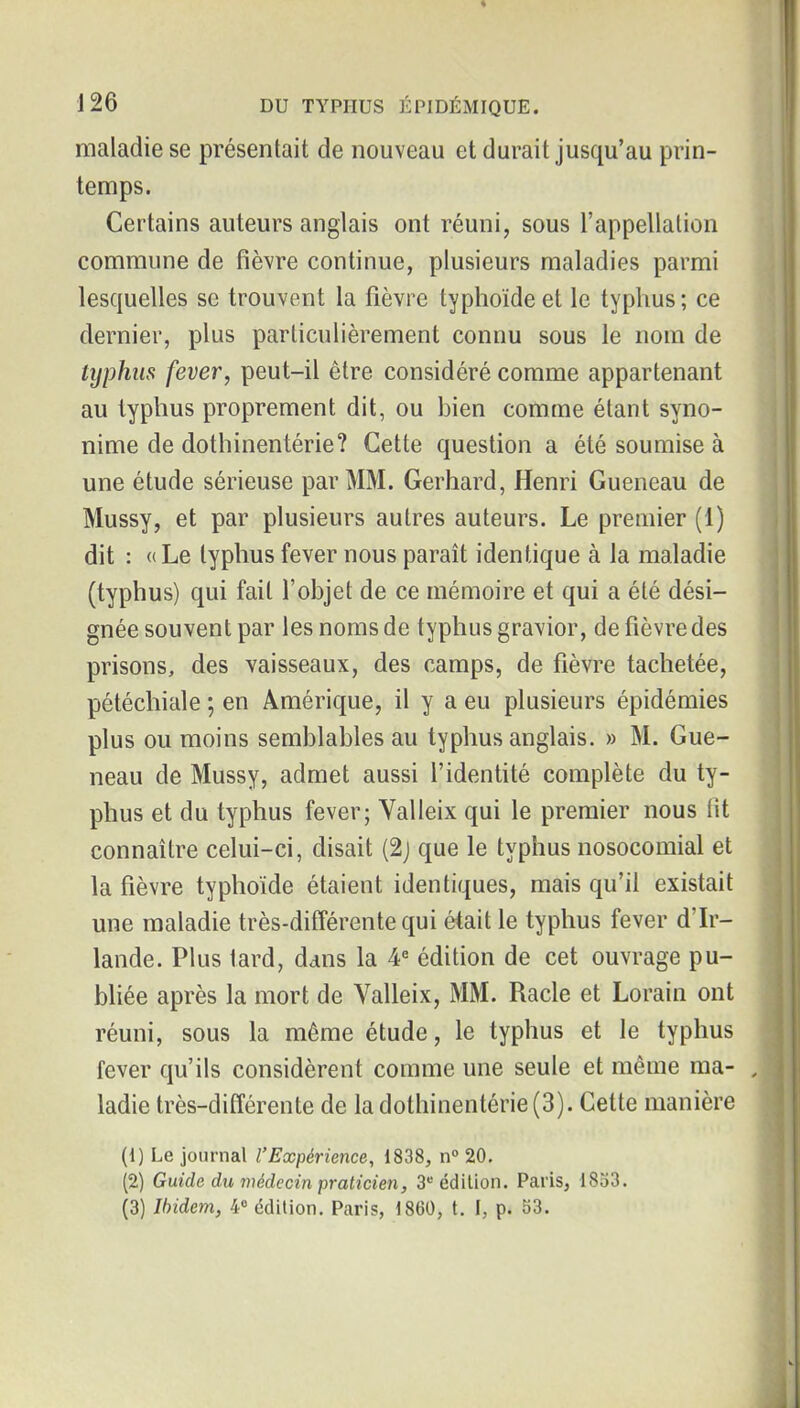 maladie se présentait de nouveau et durait jusqu'au prin- temps. Certains auteurs anglais ont réuni, sous l'appellation commune de fièvre continue, plusieurs maladies parmi lesquelles se trouvent la fièvre typhoïde et le typhus; ce dernier, plus particulièrement connu sous le nom de typhus fever, peut-il être considéré comme appartenant au typhus proprement dit, ou bien comme étant syno- nime de dothinentérie? Cette question a été soumise à une étude sérieuse par MM. Gerhard, Henri Queneau de Mussy, et par plusieurs autres auteurs. Le premier (1) dit : «Le typhus fever nous paraît identique à la maladie (typhus) qui fait l'objet de ce mémoire et qui a été dési- gnée souvent par les noms de typhus gravior, de fièvre des prisons, des vaisseaux, des camps, de fièvre tachetée, pétéchiale ; en Amérique, il y a eu plusieurs épidémies plus ou moins semblables au typhus anglais. » M. Gue- neau de Mussy, admet aussi l'identité complète du ty- phus et du typhus fever; Valleix qui le premier nous (ît connaître celui-ci, disait (2j que le typhus nosocomial et la fièvre typhoïde étaient identiques, mais qu'il existait une maladie très-différente qui était le typhus fever d'Ir- lande. Plus tard, dans la 4« édition de cet ouvrage pu- bliée après la mort de Valleix, MM. Racle et Lorain ont réuni, sous la même étude, le typhus et le typhus fever qu'ils considèrent comme une seule et même ma- ladie très-différente de la dothinentérie (3). Cette manière (1) Le journal l'Expérience, 1838, n° 20. (2) Guide du médecin praticien, 3 édition. Paris, 1833. (3) Ibidem, 4» édition. Paris, 1860, t. I, p. 53.