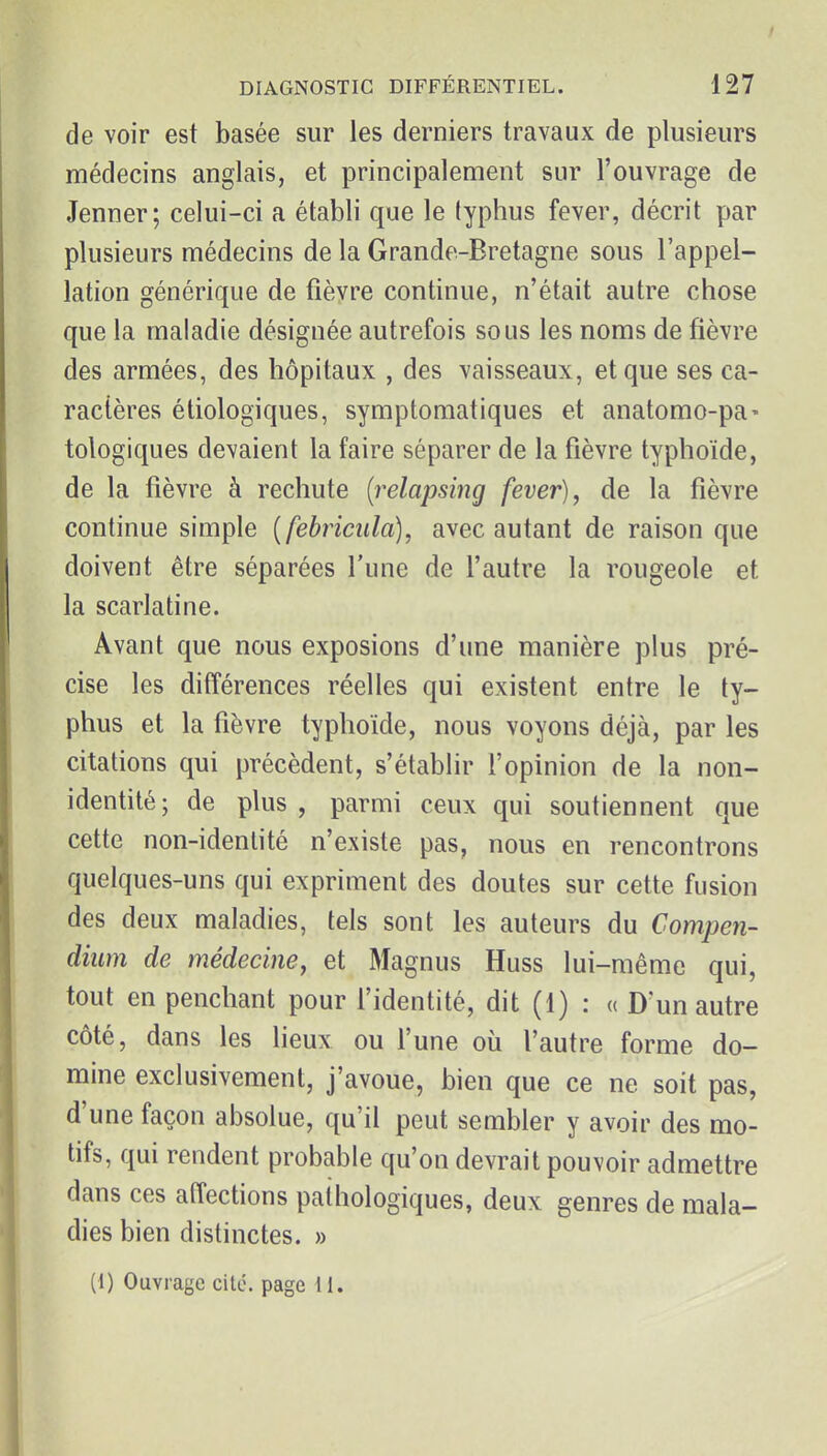 de voir est basée sur les derniers travaux de plusieurs médecins anglais, et principalement sur l'ouvrage de Jenner; celui-ci a établi que le typhus fever, décrit par plusieurs médecins de la Grande-Bretagne sous l'appel- lation générique de fièvre continue, n'était autre chose que la maladie désignée autrefois sous les noms de fièvre des armées, des hôpitaux , des vaisseaux, et que ses ca- ractères étiologiques, symptomatiques et anatomo-pa- tologiques devaient la faire séparer de la fièvre typhoïde, de la fièvre à rechute (relapsing fever), de la fièvre continue simple [febriciila), avec autant de raison que doivent être séparées l'une de l'autre la rougeole et la scarlatine. Avant que nous exposions d'une manière plus pré- cise les différences réelles qui existent entre le ty- phus et la fièvre typhoïde, nous voyons déjà, par les citations qui précèdent, s'établir l'opinion de la non- identité; de plus, parmi ceux qui soutiennent que cette non-identité n'existe pas, nous en rencontrons quelques-uns qui expriment des doutes sur cette fusion des deux maladies, tels sont les auteurs du Compen- diiim de médecine, et Magnus Huss lui-même qui, tout en penchant pour l'identité, dit (1) : « D'un autre côté, dans les lieux ou l'une où l'autre forme do- mine exclusivement, j'avoue, bien que ce ne soit pas, d'une façon absolue, qu'il peut sembler y avoir des mo- tifs, qui rendent probable qu'on devrait pouvoir admettre dans ces affections pathologiques, deux genres de mala- dies bien distinctes. » (1) Ouvrage cité, page II.