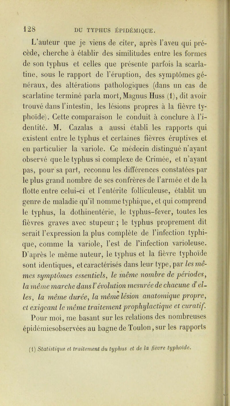 L'auteur que je viens de citer, après l'aveu qui pré- cède, cherche à élabhr des similitudes entre les formes de son typhus et celles que présente parfois la scarla- tine, sous le rapport de l'éruption, des symptômes gé- néraux, des altérations pathologiques (dans un cas de scarlatine terminé parla mort, Magnus Huss (1), dit avoir trouvé dans l'intestin, les lésions propres à la fièvre ty- phoïde). Cette comparaison le conduit à conclure à l'i- dentité. M. Cazalas a aussi étabU les rapports qui existent entre le typhus et certaines fièvres éruptives et en particulier la variole. Ce médecin distingué n'ayant observé que le typhus si complexe de Crimée, et n'ayant pas, pour sa part, reconnu les différences constatées par le plus grand nombre de ses confrères de l'armée et de la flotte entre celui-ci et l'entérite folliculeuse, établit un genre de maladie qu'il nomme typhique, et qui comprend le typhus, la dothinentérie, le typhus-fever, toutes les fièvres graves avec stupeur ; le typhus proprement dit serait l'expression la plus complète de l'infection typhi- que, comme la variole, l'est de l'infection varioleuse. D'après le même auteur, le typhus et la fièvre typhoïde sont identiques, et caractérisés dans leur type, par les mê- mes symptômes essentiels, le même nombre de périodes^ la même marche dans révolution mesurée de chacune d'el- les, la même durée, la même lésion analomique propre, et exigeant le même traitement prophylactique et curatif. Pour moi, me basant sur les relations des nombreuses épidémiesobservées au bagne de Toulon, sur les rapports (1) Statistique et traitement du typMis et de la fièvre typhoïde.