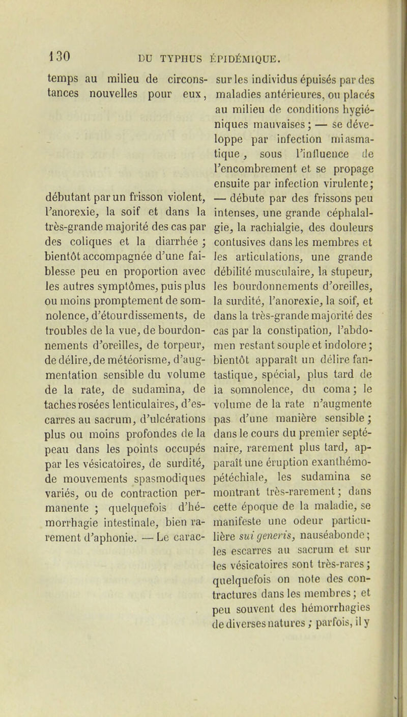 temps au milieu de circons- sur les individus épuisés par des tances nouvelles pour eux, maladies antérieures, ou placés au milieu de conditions hygié- niques mauvaises ; — se déve- loppe par infection miasma- tique , sous rinlluence de rencombrement et se propage ensuite par infection virulente ; débutant par un frisson violent, — débute par des frissons peu Tanorexie, la soif et dans la intenses^ une grande céphalal- très-grande majorité des cas par gie, la rachialgie, des douleurs des coliques et la diarrhée ; contusives dans les membres et bientôt accompagnée d'une fai- les articulations, une grande blesse peu en proportion avec débilité musculaire, la stupeur, les autres symptômes, puis plus les bourdonnements d'oreilles, ou moins promptement de som- la surdité, l'anorexie, la soif, et nolence, d'étourdissemenls, de dans la très-grande majorité des troubles de la vue, de bourdon- cas par la constipation, l'abdo- nements d'oreilles, de torpeur, men restant souple et indolore; de délire, de météorisme, d'aug- bientôt apparaît un délire fan- mentation sensible du volume tastique, spécial, plus tard de de la rate, de sudamina, de la somnolence, du coma; le taches rosées lenticulaires, d'es- volume de la rate n'augmente carres au sacrum, d'ulcérations pas d'une manière sensible; plus ou moins profondes de la dans le cours du premier septé- peau dans les points occupés naire, rarement plus tard, ap- par les vésicatoires, de surdité, paraît une éruption exanthémo- de mouvements spasmodiques pétéchiale, les sudamina se variés, ou de contraction per- montrant très-rarement ; dans manente ; quelquefois d'hé- cette époque de la maladie, se morrhagie intestinale, bien ra- manifeste une odeur particu- rementd'aphonie. — Le carac- lière suigeneris, nauséabonde; les escarres au sacrum et sur les vésicatoires sont très-rares ; quelquefois on note des con- tractures dans les membres ; et . peu souvent des héniorrhagies de diverses natures ; parfois, il y