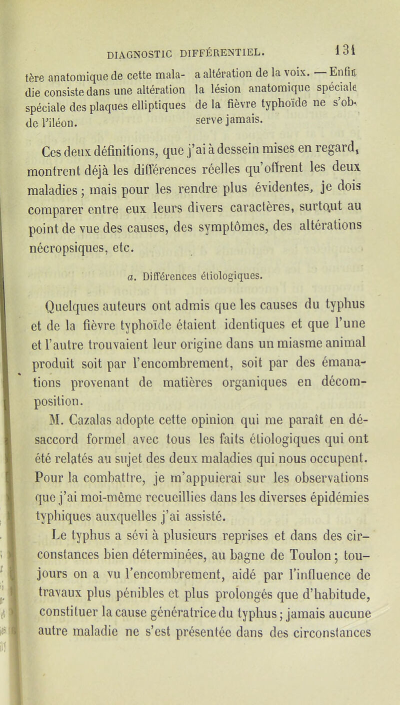 tère anatomique de cette mala- a altération de la voix. — Enfin, die consiste dans une altération la lésion anatomique spéciale spéciale des plaques elliptiques delà fièvre typhoïde ne s'ob, deriléon. serve jamais. Ces deux définitions, que j'ai à dessein mises en regard, montrent déjà les différences réelles qu'offrent les deux maladies ; mais pour les rendre plus évidentes, je dois comparer entre eux leurs divers caractères, surtctut au point de vue des causes, des symptômes, des altérations nécropsiques, etc. o. Différences éliologiques. Quelques auteurs ont admis que les causes du typhus et de la fièvre typhoïde étaient identiques et que l'une et l'autre trouvaient leur origine dans un miasme animal produit soit par l'encombrement, soit par des émana- tions provenant de matières organiques en décom- position. M. Cazalas adopte cette opinion qui me parait en dé- saccord formel avec tous les faits éliologiques qui ont été relatés au sujet des deux maladies qui nous occupent. Pour la combattre, je m'appuierai sur les observations que j'ai moi-même recueillies dans les diverses épidémies typhiques auxquelles j'ai assisté. Le typhus a sévi à plusieurs reprises et dans des cir- constances bien déterminées, au bagne de Toulon ; tou- jours on a vu l'encombrement, aidé par l'influence de travaux plus pénibles et plus prolongés que d'habitude, constituer la cause génératrice du typhus ; jamais aucune autre maladie ne s'est présentée dans des circonstances
