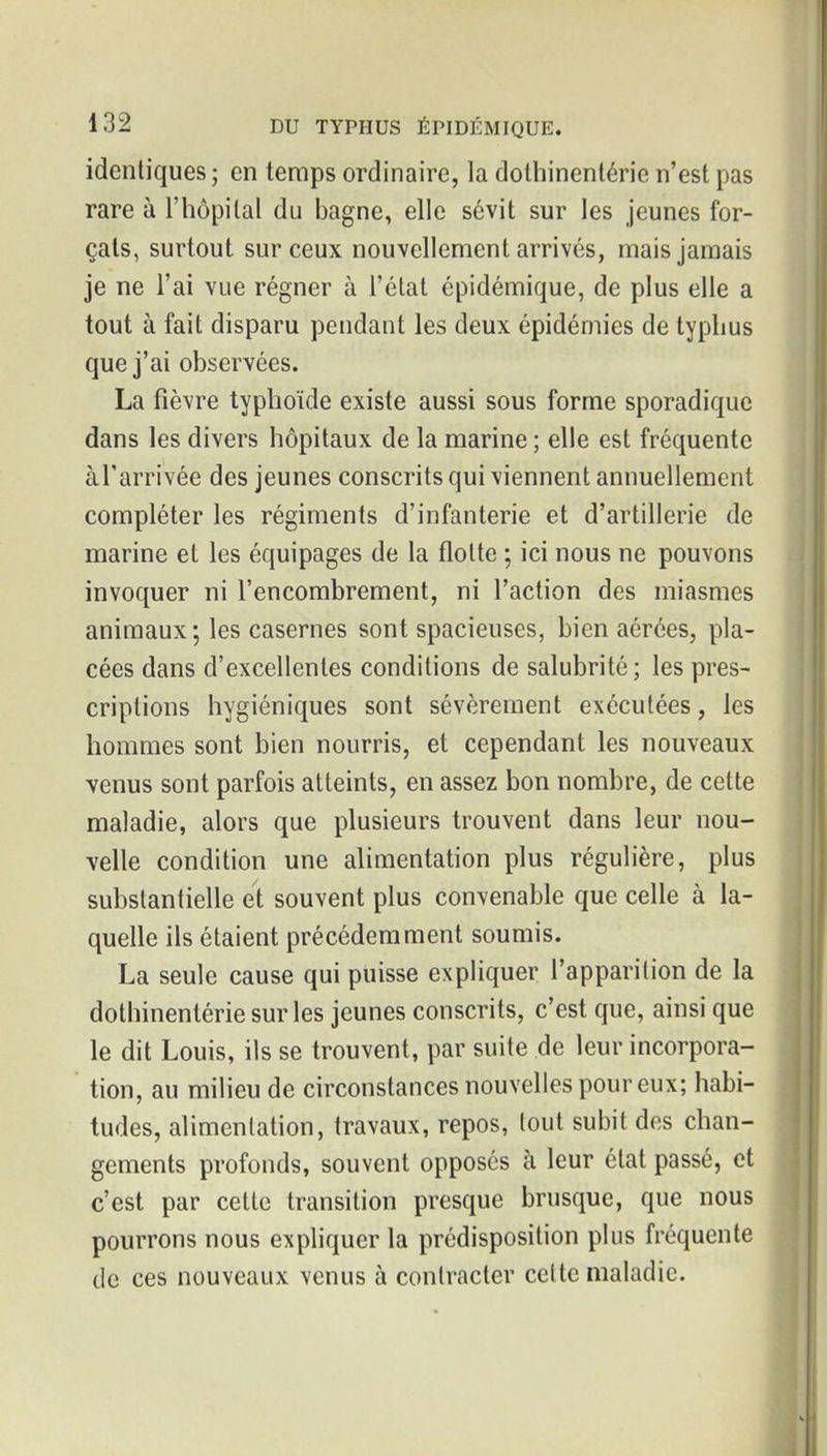 identiques ; en temps ordinaire, la dothinentérie n'est pas rare à l'hôpital du bagne, elle sévit sur les jeunes for- çais, surtout sur ceux nouvellement arrivés, mais jamais je ne l'ai vue régner à l'état épidémique, de plus elle a tout à fait disparu pendant les deux épidémies de typhus que j'ai observées. La fièvre typhoïde existe aussi sous forme sporadiquc dans les divers hôpitaux de la marine; elle est fréquente àl'arrivée des jeunes conscrits qui viennent annuellement compléter les régiments d'infanterie et d'artillerie de marine et les équipages de la flotte ; ici nous ne pouvons invoquer ni l'encombrement, ni l'action des miasmes animaux; les casernes sont spacieuses, bien aérées, pla- cées dans d'excellentes conditions de salubrité ; les pres- criptions hygiéniques sont sévèrement exécutées, les hommes sont bien nourris, et cependant les nouveaux venus sont parfois atteints, en assez bon nombre, de cette maladie, alors que plusieurs trouvent dans leur nou- velle condition une alimentation plus régulière, plus substantielle et souvent plus convenable que celle à la- quelle ils étaient précédemment soumis. La seule cause qui puisse expliquer l'apparition de la dothinentérie sur les jeunes conscrits, c'est que, ainsi que le dit Louis, ils se trouvent, par suite de leur incorpora- ' tion, au milieu de circonstances nouvelles pour eux; habi- tudes, alimentation, travaux, repos, tout subit des chan- gements profonds, souvent opposés à leur état passé, et c'est par cette transition presque brusque, que nous pourrons nous expliquer la prédisposition plus fréquente de ces nouveaux venus à contracter celte maladie.