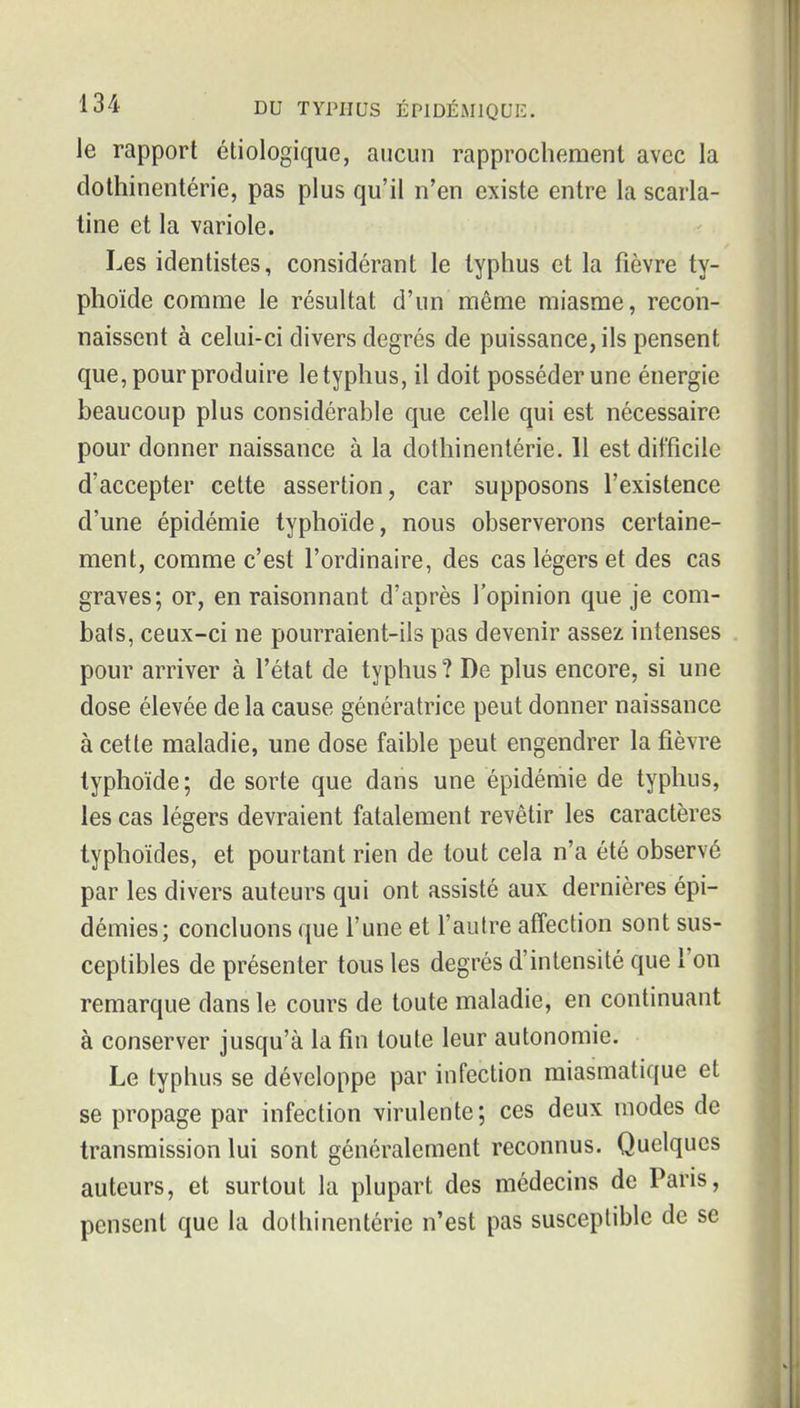 le rapport étiologique, aucun rapprochement avec la dotlîinentérie, pas plus qu'il n'en existe entre la scarla- tine et la variole. Les identistes, considérant le typhus et la fièvre ty- phoïde comme le résultat d'un même miasme, recon- naissent à celui-ci divers degrés de puissance, ils pensent que, pour produire le typhus, il doit posséder une énergie beaucoup plus considérable que celle qui est nécessaire pour donner naissance à la dotlîinentérie. 11 est difficile d'accepter cette assertion, car supposons l'existence d'une épidémie typhoïde, nous observerons certaine- ment, comme c'est l'ordinaire, des cas légers et des cas graves; or, en raisonnant d'après l'opinion que je com- bats, ceux-ci ne pourraient-ils pas devenir assez intenses pour arriver à l'état de typhus ? De plus encore, si une dose élevée de la cause génératrice peut donner naissance à cette maladie, une dose faible peut engendrer la fièvre typhoïde; de sorte que dans une épidémie de typhus, les cas légers devraient fatalement revêtir les caractères typhoïdes, et pourtant rien de tout cela n'a été observé par les divers auteurs qui ont assisté aux dernières épi- démies; concluons que l'une et l'autre affection sont sus- ceptibles de présenter tous les degrés d'intensité que l'on remarque dans le cours de toute maladie, en continuant à conserver jusqu'à la fin toute leur autonomie. Le typhus se développe par infection miasmatique et se propage par infection virulente; ces deux modes de transmission lui sont généralement reconnus. Quelques auteurs, et surtout la plupart des médecins de Paris, pensent que la dolhinentérie n'est pas susceptible de se