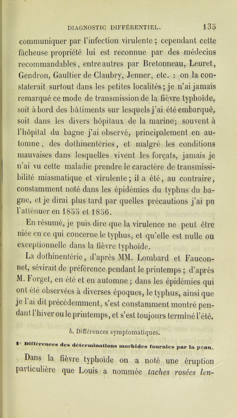 communiquer par l'infection virulente ; cependant cette fâcheuse propriété lui est reconnue par des médecins recommandables, entre autres par Bretonneau, Leuret, Gendron, Gaultier de Claubry, Jenner, etc. : on la con- staterait surtout dans les petites localités; je n'ai jamais remarqué ce mode de transmission de la fièvre typhoïde, soit abord des bâtiments sur lesquels j'ai été embarqué, soit dans les divers hôpitaux de la marine; souvent à l'hôpital du bagne j'ai observé, principalement en au- tomne, des dothinenléries, et malgré les conditions mauvaises dans lesquelles vivent les forçats, jamais je n'ai vu cette maladie prendre le caractère de transmissi- bilité miasmatique et virulente; il a été, au contraire, constamment noté dans les épidémies du typhus du ba- gne, et je dirai plus tard par quelles précautions j'ai pu l'atténuer en 1855 et 1856. En résumé, je puis dire que la virulence ne peut être niée en ce qui concerne le typhus, et qu'elle est nulle ou exceptionnelle dans la fièvre typhoïde. La dothinentérie, d'après MM. Lombard et Faucon- net, sévirait de préférence pendant le printemps ; d'après M. Forget, en été et en automne ; dans les épidémies qui ont été observées à diverses époques, le typhus, ainsi que je l'ai dit précédemment, s'est constamment montré pen- dan t l'hiver ou le printemps, et s'est toujours terminé l'été. b. Différences symptomatiques. 1° Dirrércnccs des déterminations morbides fournies par la pcan. Dans la fièvre typhoïde on a noté une éruption particulière que Louis a nommée taches rosées len-