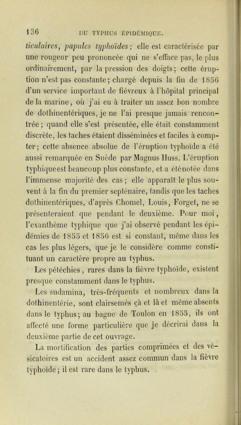 ticulaires, papules lypJioïdes ; elle est caractérisée par une rougeur peu prononcée qui ne s'efface pas, le plus ordinairement, par la pression des doigts; cette érup- tion n'est pas constante ; chargé depuis la fin de 1836 d'un service important de fiévreux à l'hôpital principal de la marine, où j'ai eu à traiter un assez bon nombre de dothinentériques, je ne l'ai presque jamais rencon- trée ; quand elle s'est présentée, elle était constamment discrète, les taches étaient disséminées et faciles à comp- ter; cette absence absolue de l'éruption typhoïde a été aussi remarquée en Suède par Magnus Huss. L'éruption typhiqueest beaucoup plus constante, et a éténotée dans l'immense majorité des cas ; elle apparaît le plus sou- vent à la fin du premier septénaire, tandis que les taches dothinentériques, d'après Chomel, Louis, Forget, ne se présenteraient que pendant le deuxième. Pour moi, l'exanthème typhique que j'ai observé pendant les épi- démies de 1853 et 1836 est si constant, même dans les cas les plus légers, que je le considère comme consti- tuant un caractère propre au typhus. Les pétéchies, rares dans la fièvre typhoïde, existent presque constamment dans le typhus. Les sudamina, très-fréquents et nombreux dans la dothinentérie, sont clairsemés çà et là et môme absents dans le typhus; au bagne de Toulon en 1853, ils ont affecté une forme particulière que je décrirai dans la deuxième partie de cet ouvrage. La mortification des parties comprimées et des vé- sicatoires est un accident assez commun dans la fièvre typhoïde ; il est rare dans le typhus. .