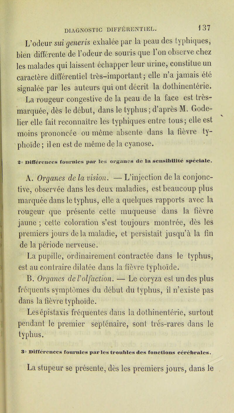 L'odeur sui generis exhalée par la peau des lyphiques, bien différente de l'odeur de souris que Ton observe chez les malades qui laissent échapper leur urine, constitue un caractère différentiel très-important; elle n'a jamais été signalée par les auteurs qui ont décrit la dothinentérie. La rougeur congestive de la peau de la face est très- marquée, dès le début, dans le typhus ; d'après M. Gode- lier elle fait reconnaître les typhiques entre tous ; elle est moins prononcée ou même absente dans la fièvre ty- phoïde ; il en est de même de la cyanose. «o niffércuccs fournies par les orgaucs de la sensibilité spéciale. A. Organes de la vision. — L'injection de la conjonc- tive, observée dans les deux maladies, est beaucoup plus marquée dans le typhus, elle a quelques rapports avec la rougeur que présente cette muqueuse dans la fièvre jaune ; celte coloration s'est toujours montrée, dès les premiers jours de la maladie, et persistait jusqu'à la fin de la période nerveuse. La pupille, ordinairement contractée dans le typhus, est au contraire dilatée dans la fièvre typhoïde. B. Organes derolfaction. — Le coryza est un des plus fréquents symptômes du début du typhus, il n'existe pas dans la fièvre typhoïde. Lesépistaxis fréquentes dans la dothinentérie, surtout pendant le premier septénaire, sont très-rares dans le typhus. 3o Dirrércnccs fournies parles troubles des fonctions cérébrales. La stupeur se présente, dès les premiers jours, dans le