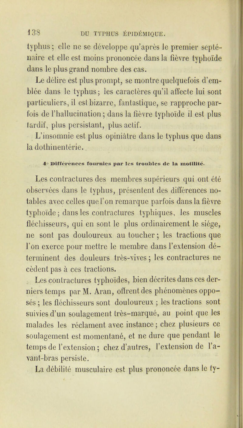 typhus ; elle ne se développe qu'après le premier septé- naire et elle est moins prononcée dans la fièvre typhoïde dans le plus grand nombre des cas. Le délire est plus prompt, se montre quelquefois d'em- blée dans le typhus; les caractères qu'il afîecte lui sont particuliers, il est bizarre, fantastique, se rapproche par- fois de l'hallucination ; dans la fièvre typhoïde il est plus tardif, plus persistant, plus actif. L'insomnie est plus opiniâtre dans le typhus que dans la dothinentérie. 4° Différences fournies par les troubles de la luotilité. Les contractures des membres supérieurs qui ont été observées dans le typhus, présentent des différences no- tables avec celles que l'on remarque parfois dans la fièvre typhoïde ; dans les contractures typhiques, les muscles fléchisseurs, qui en sont le plus ordinairement le siège, ne sont pas douloureux au toucher ; les tractions que l'on exerce pour mettre le membre dans l'extension dé- terminent des douleurs très-vives ; les contractures ne cèdent pas à ces tractions. Les contractures typhoïdes, bien décrites dans ces der- niers temps par M. Aran, offrent des phénomènes oppo- sés ; les fléchisseurs sont douloureux ; les tractions sont suivies d'un soulagement très-marqué, au point que les malades les réclament avec instance ; chez plusieurs ce soulagement est momentané, et ne dure que pendant le temps de l'extension ; chez d'autres, l'extension de l'a- vant-bras persiste. La débilité musculaire est plus prononcée dans le ty-