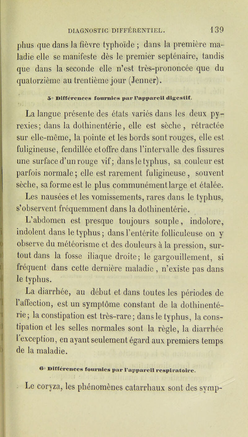 plius que dans la fièvre typhoïde ; dans la première ma- ladie elle se manifeste dès le premier septénaire, tandis que dans la seconde elle n'est très-prononcée que du quatorzième au trentième jour (Jenner). 5° Différences fournies par l'appareil digestif. La langue présente des états variés dans les deux py- rexies; dans la dothinentérie, elle est sèche, rétractée sur elle-même, la pointe et les bords sont rouges, elle est fuligineuse, fendillée etoiîre dans l'intervalle des fissures une surface d'un rouge vif; dans le typhus, sa couleur est parfois normale ; elle est rarement fuligineuse, souvent sèche, sa forme est le plus communément large et étalée. Les nausées et les vomissements, rares dans le typhus, s'observent fréquemment dans la dothinentérie. L'abdomen est presque toujours souple, indolore, indolent dans le typhus; dans l'entérite foUiculeuse on y observe du météorisme et des douleurs à la pression, sur- tout dans la fosse iliaque droite; le gargouillement, si fréquent dans cette dernière maladie , n'existe pas dans le typhus. La diarrhée, au début et dans toutes les périodes de l'affection, est un symptôme constant de la dothinenté- rie; la constipation est très-rare; dans le typhus, la cons- tipation et les selles normales sont la règle, la diarrhée l'exception, en ayant seulement égard aux premiers temps de la maladie. 6° Dirrcrcuccs fournies pnr l'npparcil respiratoire. Le coryza, les phénomènes catarrhaux sont des symp-