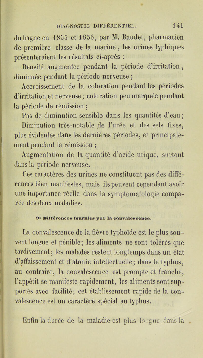 du bagne en 1855 et 1856, par M. Baudet, pharmacien de première classe de la marine, les urines lyphiques présenteraient les résultats ci-après : Densité augmentée pendant la période d'irritation, diminuée pendant la période nerveuse ; Accroissement de la coloration pendant les périodes d'irritation^et nerveuse ; coloration peu marquée pendant la période de rémission ; Pas de diminution sensible dans les quantités d'eau; Diminution très-notable de l'urée et des sels fixes, plus évidentes dans les dernières périodes, et principale- ment pendant la rémission ; Augmentation de la quantité d'acide urique, surtout dans la période nerveuse. Ces caractères des urines ne constituent pas des diffé- rences bien manifestes, mais ils peuvent cependant avoir une importance réelle dans la symptomalologie compa- rée des deux maladies. 0° Différences fournies par la convalescence. La convalescence de la fièvre typhoïde est le plus sou- vent longue et pénible; les aliments ne sont tolérés que tardivement ; les malades restent longtemps dans un état d'affaissement et d'atonie intellectuelle; dans le typhus, au contraire, la convalescence est prompte et franche, l'appétit se manifeste rapidement, les aliments sont sup- portés avec facihté; cet établissement rapide de la con- valescence est un caractère spécial au typhus. Enfin la durée de la maladie est plus longue dans la ,