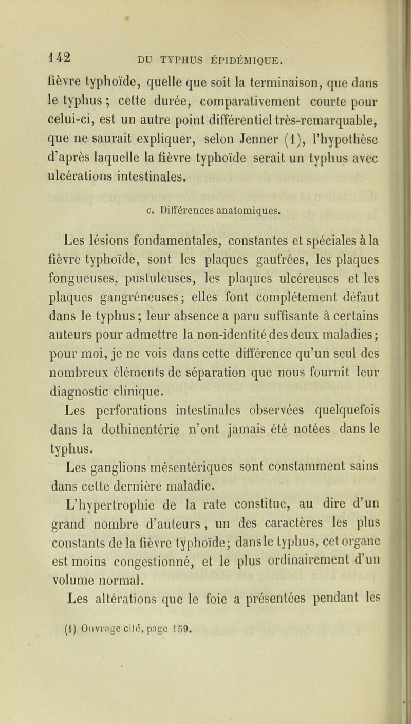 fièvre typhoïde, quelle que soit la terminaison, que dans le typhus ; cette durée, comparativement courte pour celui-ci, est un autre point difîérentiel très-remarquable, que ne saurait expliquer, selon Jenner (1), l'hypothèse d'après laquelle la fièvre typhoïde serait un typhus avec ulcérations intestinales. c. Différences analomiques. Les lésions fondamentales, constantes et spéciales à la fièvre typhoïde, sont les plaques gaufrées, les plaques fongueuses, pustuleuses, les plaques ulcéreuses et les plaques gangréneuses ; elles font complètement défaut dans le typhus ; leur absence a paru suffisante à certains auteurs pour admettre la non-idenlitédes deux maladies; pour moi, je ne vois dans cette différence qu'un seul des nombreux éléments de séparafion que nous fournit leur diagnostic clinique. Les perforations intestinales observées quelquefois dans la dothinentérie n'ont jamais été notées dans le typhus. Les ganghons mésentériques sont constamment sains dans cette dernière maladie. L'hypertrophie de la rate constitue, au dire d'un grand nombre d'auteurs, un des caractères les plus constants de la fièvre typhoïde; dans le typhus, cet organe est moins congestionné, et le plus ordinairement d'un volume normal. Les altérations que le foie a présentées pendant les (1) Ouvrage cité, page 139.