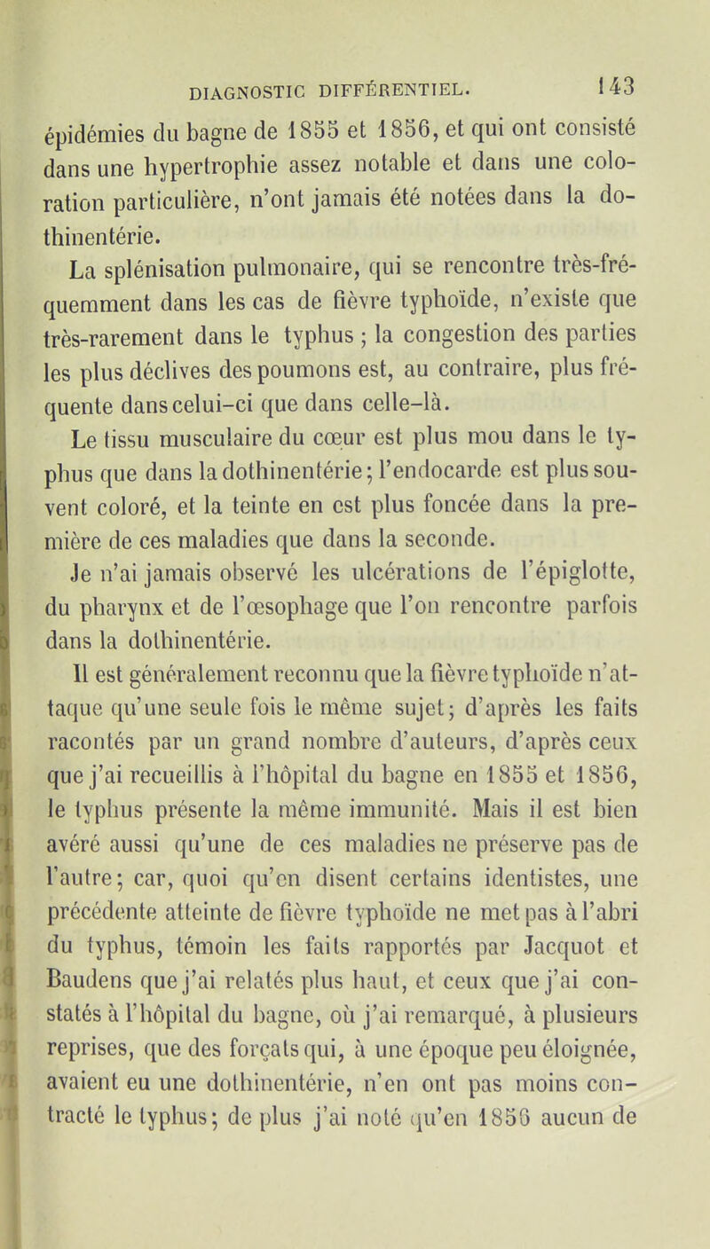 épidémies du bagne de 1855 et 1856, et qui ont consisté dans une hypertrophie assez notable et dans une colo- ration particulière, n'ont jamais été notées dans la do- thinentérie. La splénisation pulmonaire, qui se rencontre très-fré- quemment dans les cas de fièvre typhoïde, n'existe que très-rarement dans le typhus ; la congestion des parties les plus déclives des poumons est, au contraire, plus fré- quente dans celui-ci que dans celle-là. Le tissu musculaire du cœur est plus mou dans le ty- phus que dans la dothinentérie; l'endocarde est plus sou- vent coloré, et la teinte en est plus foncée dans la pre- mière de ces maladies que dans la seconde. Je n'ai jamais observé les ulcérations de l'épiglotte, du pharynx et de l'œsophage que l'on rencontre parfois dans la dothinentérie. Il est généralement reconnu que la fièvre typhoïde n'at- taque qu'une seule fois le même sujet; d'après les faits racontés par un grand nombre d'auteurs, d'après ceux que j'ai recueillis à l'hôpital du bagne en 1855 et 1856, le typhus présente la même immunité. Mais il est bien avéré aussi qu'une de ces maladies ne préserve pas de l'autre ; car, quoi qu'en disent certains identistes, une précédente atteinte de fièvre typhoïde ne met pas à l'abri du typhus, témoin les faits rapportés par Jacquot et Baudens que j'ai relatés plus haut, et ceux que j'ai con- statés à l'hôpital du bagne, où j'ai remarqué, à plusieurs reprises, que des forçats qui, à une époque peu éloignée, avaient eu une dothinentérie, n'en ont pas moins con- tracté le typhus; de plus j'ai noté qu'en 1856 aucun de