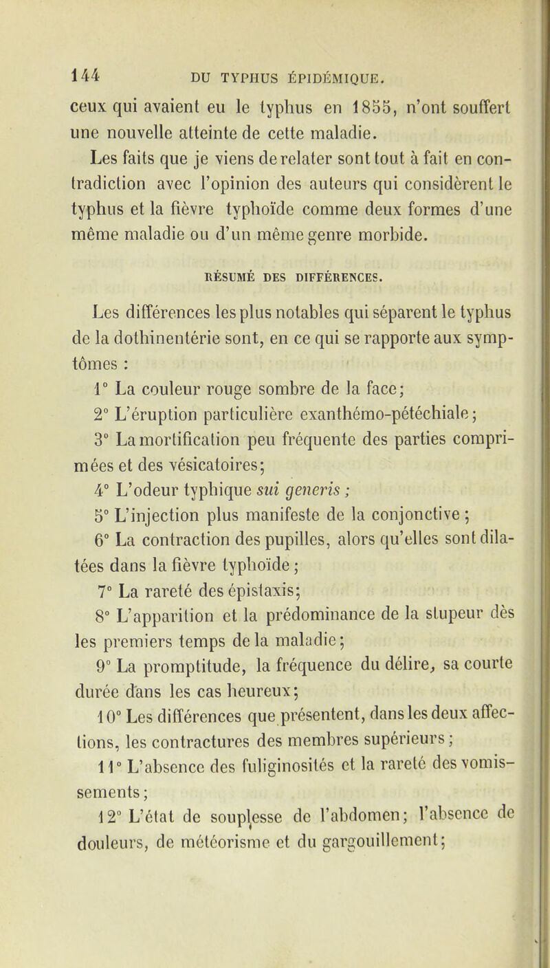 ceux qui avaient eu le typhus eu 1855, n'ont souffert une nouvelle atteinte de cette maladie. Les faits que je viens de relater sont tout à fait en con- tradiction avec l'opinion des auteurs qui considèrent le typhus et la fièvre typhoïde comme deux formes d'une même maladie ou d'un même genre morbide. RÉSUMÉ DES DIFFÉRENCES. Les différences les plus notables qui séparent le typhus de la dothinentérie sont, en ce qui se rapporte aux symp- tômes : 1° La couleur rouge sombre de la face; 2° L'éruption particulière exanthémo-pétéchiale ; 3° La mortification peu fréquente des parties compri- mées et des vésicatoires ; 4° L'odeur typhique sui generis ; 5° L'injection plus manifeste de la conjonctive ; 6° La contraction des pupilles, alors qu'elles sont dila- tées dans la fièvre typhoïde ; 7° La rareté des épislaxis; 8° L'apparition et la prédominance de la stupeur dès les premiers temps delà maladie; 9° La promptitude, la fréquence du déhre, sa courte durée d'ans les cas heureux ; 10° Les différences que présentent, dans les deux affec- tions, les contractures des membres supérieurs ; ir L'absence des fuhginosités et la rareté des vomis- sements ; 12 L'état de soupl^esse de l'abdomen; l'absence de douleurs, de météorisme et du gargouillement;