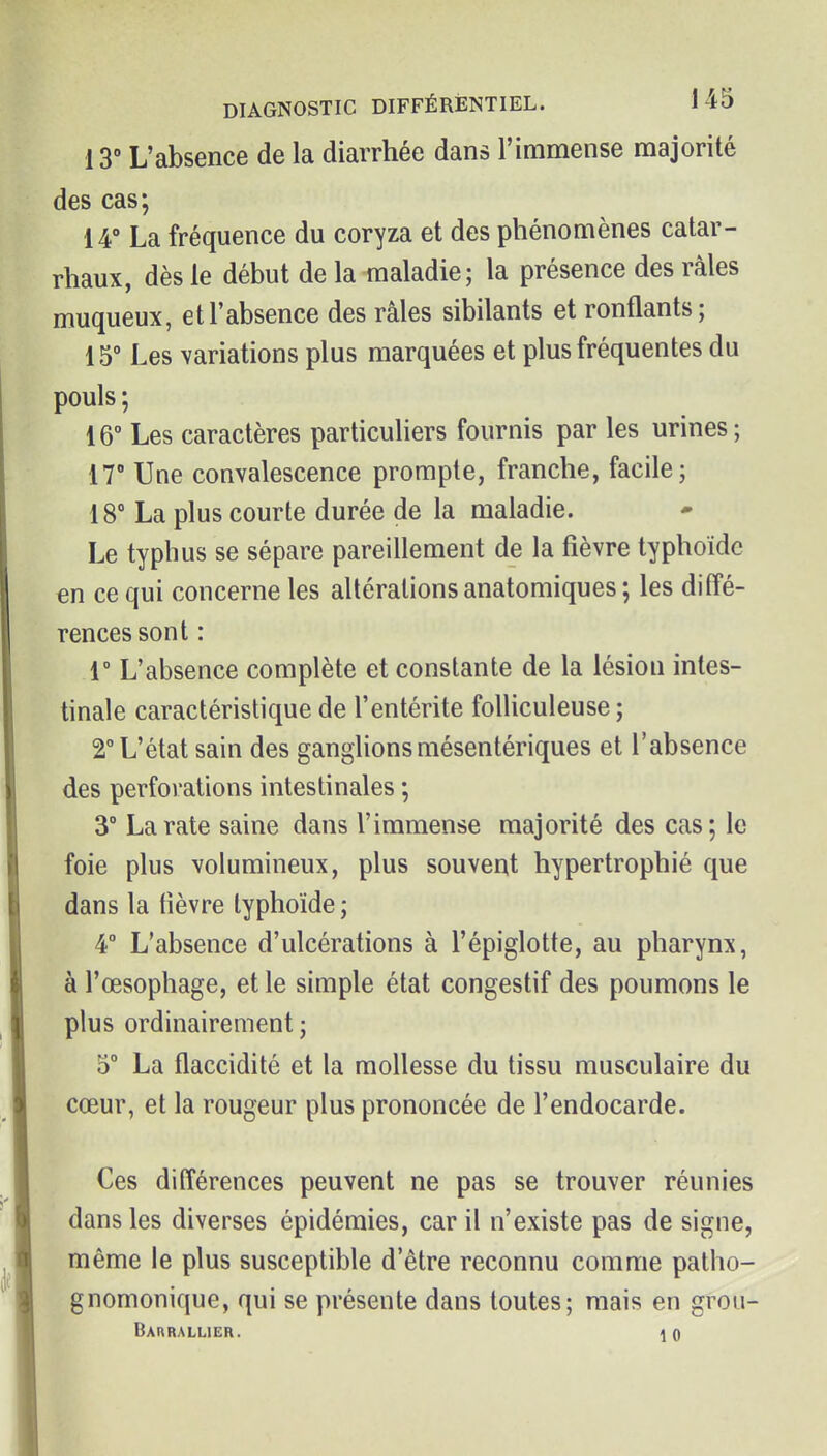 13° L'absence de la diarrhée dans l'immense majorité des cas; 14° La fréquence du coryza et des phénomènes calar- rhaux, dès le début de la maladie; la présence des râles muqueux, et l'absence des râles sibilants et ronflants; 15° Les variations plus marquées et plus fréquentes du pouls ; 16° Les caractères particuliers fournis par les urines; 17° Une convalescence prompte, franche, facile; 18° La plus courte durée de la maladie. Le typhus se sépare pareillement de la fièvre typhoïde en ce qui concerne les altérations anatomiques ; les diffé- rences sont : 1° L'absence complète et constante de la lésiou intes- tinale caractéristique de l'entérite foUiculeuse ; V L'état sain des ganglions mésentériques et l'absence des perforations intestinales ; 3° La rate saine dans l'immense majorité des cas; le foie plus volumineux, plus souvent hypertrophié que dans la fièvre typhoïde ; 4° L'absence d'ulcérations à l'épiglotte, au pharynx, à l'œsophage, et le simple état congestif des poumons le plus ordinairement ; D° La flaccidité et la mollesse du tissu musculaire du cœur, et la rougeur plus prononcée de l'endocarde. Ces différences peuvent ne pas se trouver réunies dans les diverses épidémies, car il n'existe pas de signe, même le plus susceptible d'être reconnu comme patho- gnomonique, qui se présente dans toutes; mais en grou- Bar RALLIER. 10