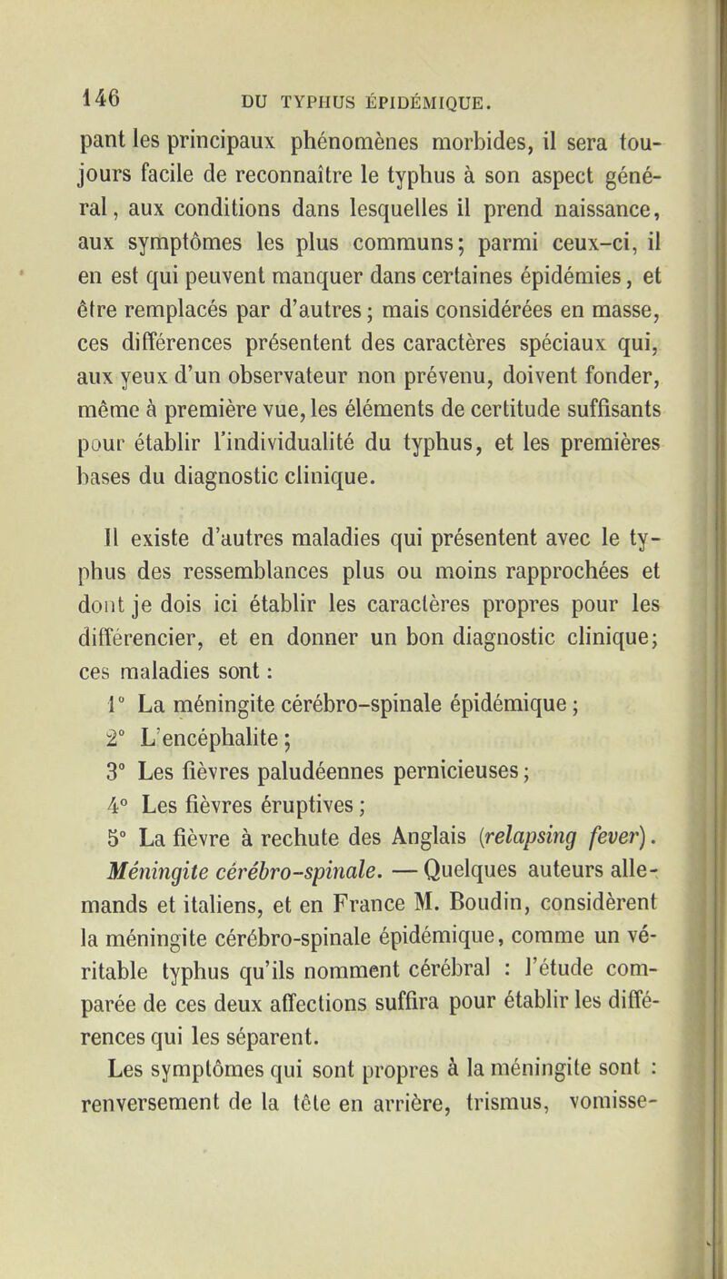pant les principaux phénomènes morbides, il sera tou- jours facile de reconnaître le typhus à son aspect géné- ral, aux conditions dans lesquelles il prend naissance, aux symptômes les plus communs; parmi ceux-ci, il en est qui peuvent manquer dans certaines épidémies, et être remplacés par d'autres ; mais considérées en masse, ces différences présentent des caractères spéciaux qui, aux yeux d'un observateur non prévenu, doivent fonder, même à première vue, les éléments de certitude suffisants pour établir l'individualité du typhus, et les premières bases du diagnostic clinique. Il existe d'autres maladies qui présentent avec le ty- phus des ressemblances plus ou moins rapprochées et dont je dois ici établir les caractères propres pour les ditîérencier, et en donner un bon diagnostic chnique; ces maladies sont : r La méningite cérébro-spinale épidémique ; 2° L'encéphalite ; 3° Les fièvres paludéennes pernicieuses ; 4° Les fièvres éruptives ; 5° La fièvre à rechute des Anglais {relapsing fever). Méningite cérébro-spinale. — Quelques auteurs alle- mands et italiens, et en France M. Boudin, considèrent la méningite cérébro-spinale épidémique, comme un vé- ritable typhus qu'ils nomment cérébral : l'étude com- parée de ces deux affections suffira pour établir les diffé- rences qui les séparent. Les symptômes qui sont propres à la méningite sont : renversement de la tête en arrière, trismus, vomisse-