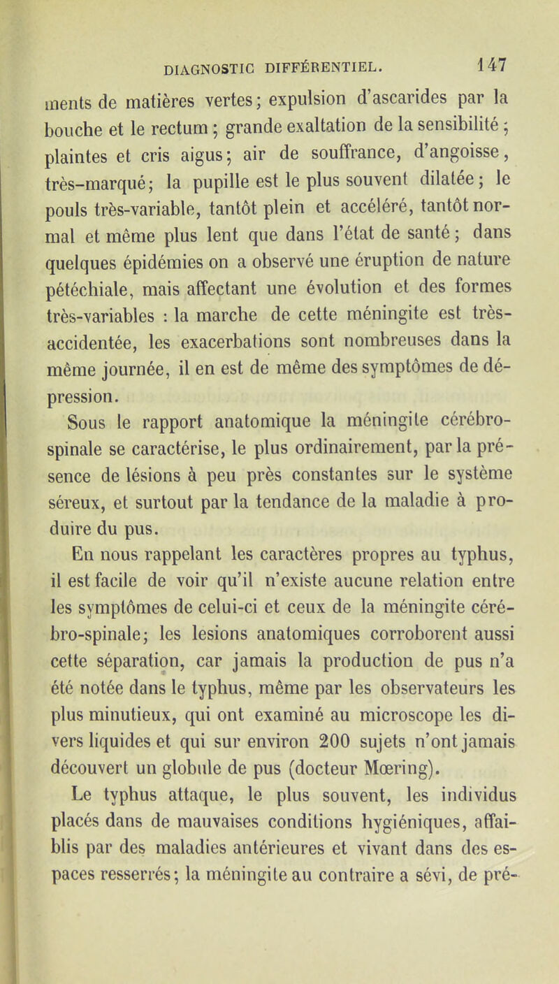 inentsde matières vertes; expulsion d'ascarides par la bouche et le rectum ; grande exaltation de la sensibilité ; plaintes et cris aigus; air de souffrance, d'angoisse, très-marqué; la pupille est le plus souvent dilatée; le pouls très-variable, tantôt plein et accéléré, tantôt nor- mal et même plus lent que dans l'état de santé ; dans quelques épidémies on a observé une éruption de nature pétéchiale, mais affectant une évolution et des formes très-variables : la marche de cette méningite est très- accidentée, les exacerbations sont nombreuses dans la même journée, il en est de même des symptômes de dé- pression. Sous le rapport anatomique la méningite cérébro- spinale se caractérise, le plus ordinairement, parla pré- sence de lésions à peu près constantes sur le système séreux, et surtout par la tendance de la maladie à pro- duire du pus. En nous rappelant les caractères propres au typhus, il est facile de voir qu'il n'existe aucune relation entre les symptômes de celui-ci et ceux de la méningite céré- bro-spinale; les lésions anatomiques corroborent aussi cette séparation, car jamais la production de pus n'a été notée dans le typhus, même par les observateurs les plus minutieux, qui ont examiné au microscope les di- vers liquides et qui sur environ 200 sujets n'ont jamais découvert un globule de pus (docteur Mœring). Le typhus attaque, le plus souvent, les individus placés dans de mauvaises conditions hygiéniques, affai- blis par des maladies antérieures et vivant dans des es- paces resserrés; la méningite au contraire a sévi, de pré-
