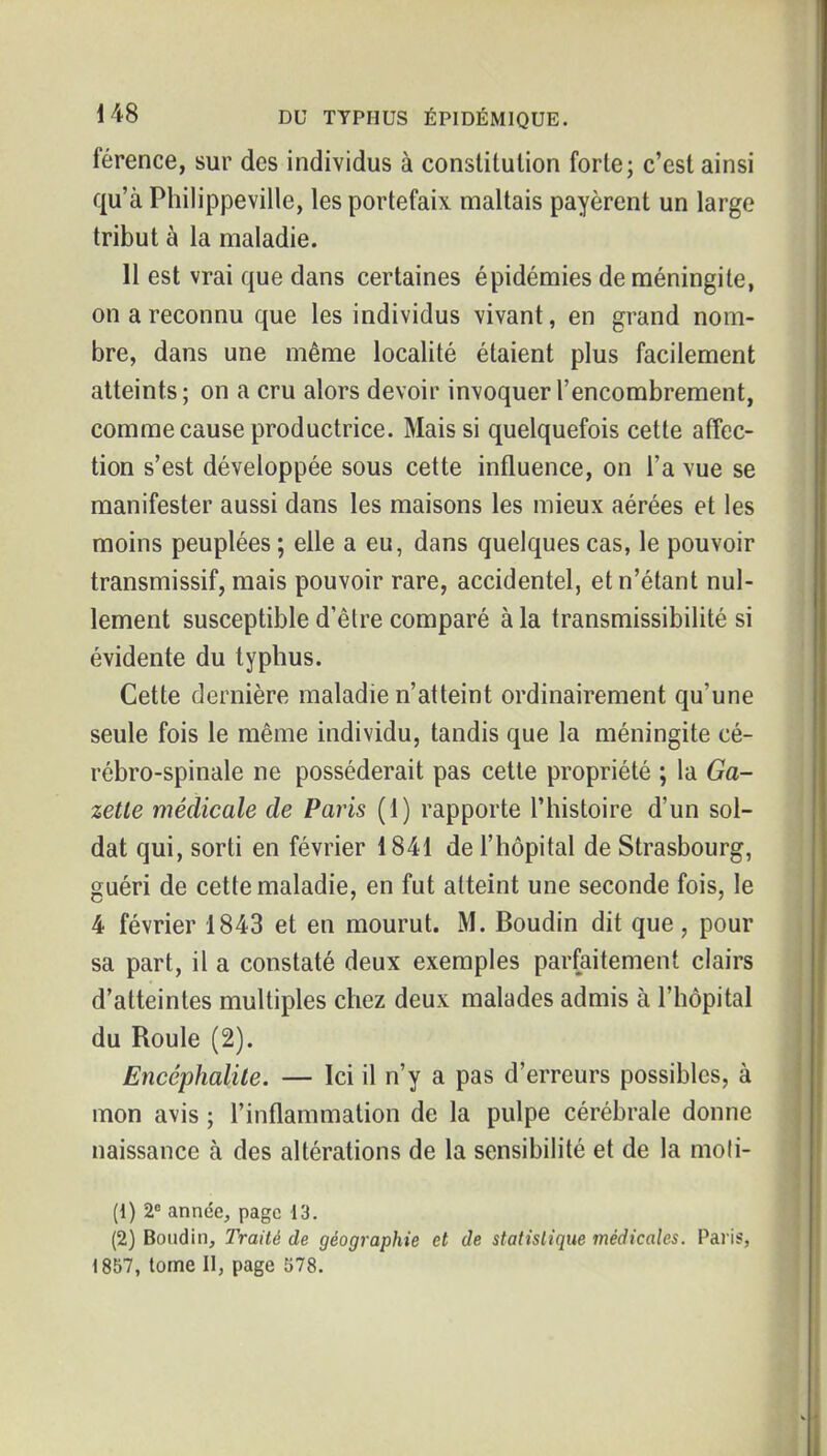 férence, sur des individus à constitution forte; c'est ainsi qu'à Philippeville, les portefaix maltais payèrent un large tribut à la maladie. 11 est vrai que dans certaines épidémies de méningite, on a reconnu que les individus vivant, en grand nom- bre, dans une même localité étaient plus facilement atteints; on a cru alors devoir invoquer l'encombrement, comme cause productrice. Mais si quelquefois cette affec- tion s'est développée sous cette influence, on l'a vue se manifester aussi dans les maisons les mieux aérées et les moins peuplées ; elle a eu, dans quelques cas, le pouvoir transmissif, mais pouvoir rare, accidentel, et n'étant nul- lement susceptible d'être comparé à la transmissibilité si évidente du typhus. Cette dernière maladie n'atteint ordinairement qu'une seule fois le même individu, tandis que la méningite cé- rébro-spinale ne posséderait pas cette propriété ; la Ga- zette médicale de Paris (1) rapporte l'histoire d'un sol- dat qui, sorti en février 1841 de l'hôpital de Strasbourg, guéri de cette maladie, en fut atteint une seconde fois, le 4 février 1843 et en mourut. M. Boudin dit que , pour sa part, il a constaté deux exemples parfaitement clairs d'atteintes multiples chez deux malades admis à l'hôpital du Roule (2). Encéphalite. — Ici il n'y a pas d'erreurs possibles, à mon avis ; l'inflammation de la pulpe cérébrale donne naissance à des altérations de la sensibilité et de la moli- (1) 2 année, page 13. (2) Boudin, Traité de géographie et de statistique médicales. Paris, 1857, tome II, page 578.