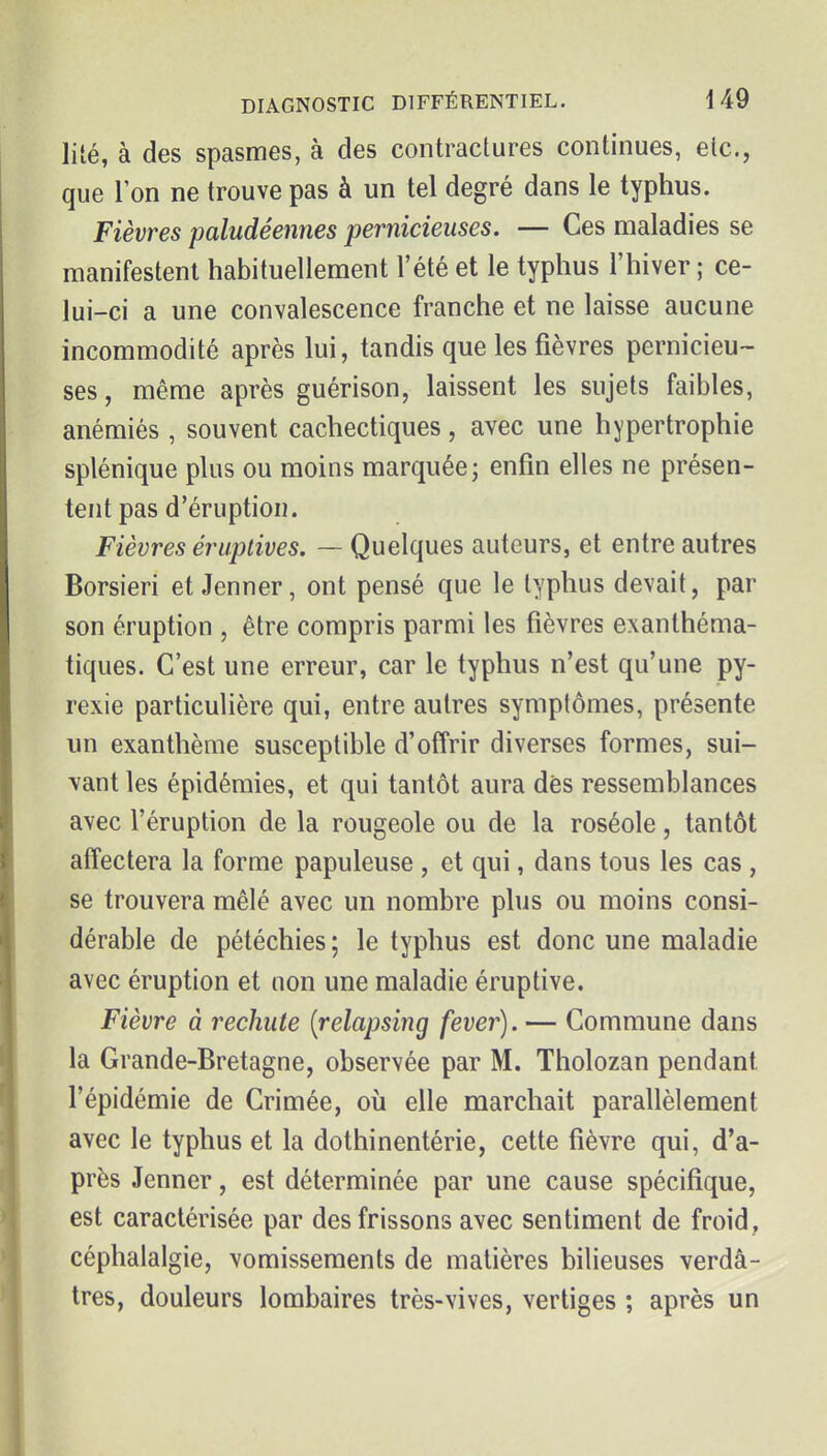 lité, à des spasmes, à des contractures continues, etc., que l'on ne trouve pas à un tel degré dans le typhus. Fièvres paludéennes pernicieuses. — Ces maladies se manifestent habituellement l'été et le typhus l'hiver ; ce- lui-ci a une convalescence franche et ne laisse aucune incommodité après lui, tandis que les fièvres pernicieu- ses, même après guérison, laissent les sujets faibles, anémiés , souvent cachectiques, avec une hypertrophie splénique plus ou moins marquée; enfin elles ne présen- tent pas d'éruption. Fièvres éruptives. — Quelques auteurs, et entre autres Borsieri et Jenner, ont pensé que le typhus devait, par son éruption , être compris parmi les fièvres exanthéma- tiques. C'est une erreur, car le typhus n'est qu'une py- rexie particulière qui, entre autres symptômes, présente un exanthème susceptible d'offrir diverses formes, sui- vant les épidémies, et qui tantôt aura dès ressemblances avec l'éruption de la rougeole ou de la roséole, tantôt affectera la forme papuleuse , et qui, dans tous les cas , se trouvera mêlé avec un nombre plus ou moins consi- dérable de pétéchies ; le typhus est donc une maladie avec éruption et non une maladie éruptive. Fièvre à rechute {relapsing fever). — Commune dans la Grande-Bretagne, observée par M. Tholozan pendant l'épidémie de Crimée, où elle marchait parallèlement avec le typhus et la dothinentérie, cette fièvre qui, d'a- près Jenner, est déterminée par une cause spécifique, est caractérisée par des frissons avec sentiment de froid, céphalalgie, vomissements de matières bilieuses verdâ- tres, douleurs lombaires très-vives, vertiges ; après un