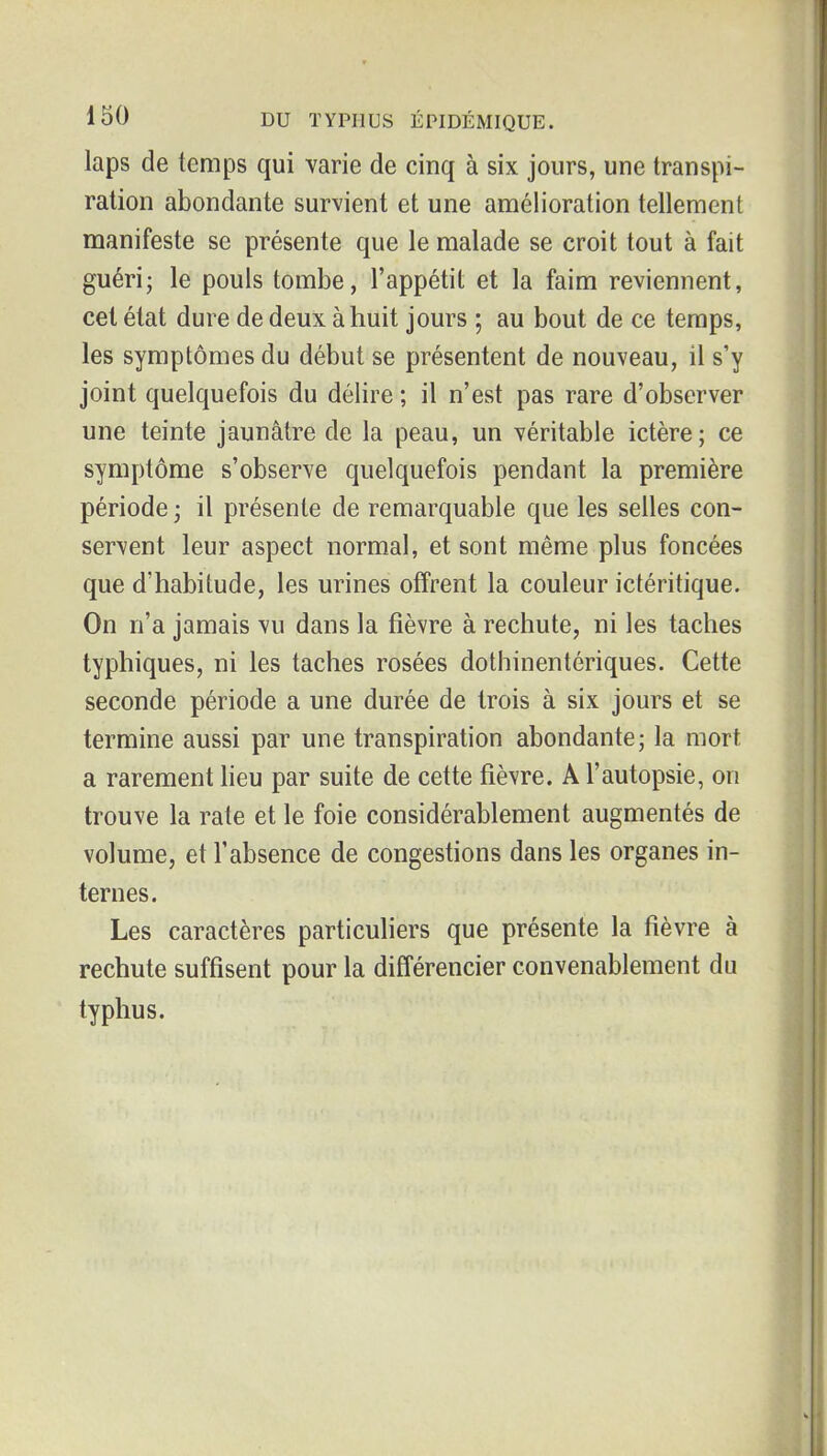 laps de temps qui varie de cinq à six jours, une transpi- ration abondante survient et une amélioration tellement manifeste se présente que le malade se croit tout à fait guéri; le pouls tombe, l'appétit et la faim reviennent, cet état dure de deux à huit jours ; au bout de ce temps, les symptômes du début se présentent de nouveau, il s'y joint quelquefois du délire ; il n'est pas rare d'observer une teinte jaunâtre de la peau, un véritable ictère; ce symptôme s'observe quelquefois pendant la première période ; il présente de remarquable que les selles con- servent leur aspect normal, et sont même plus foncées que d'habitude, les urines offrent la couleur ictéritique. On n'a jamais vu dans la fièvre à rechute, ni les taches typhiques, ni les taches rosées dothinentériques. Cette seconde période a une durée de trois à six jours et se termine aussi par une transpiration abondante; la mort a rarement lieu par suite de cette fièvre. A l'autopsie, on trouve la rate et le foie considérablement augmentés de volume, et l'absence de congestions dans les organes in- ternes. Les caractères particuliers que présente la fièvre à rechute suffisent pour la différencier convenablement du typhus.
