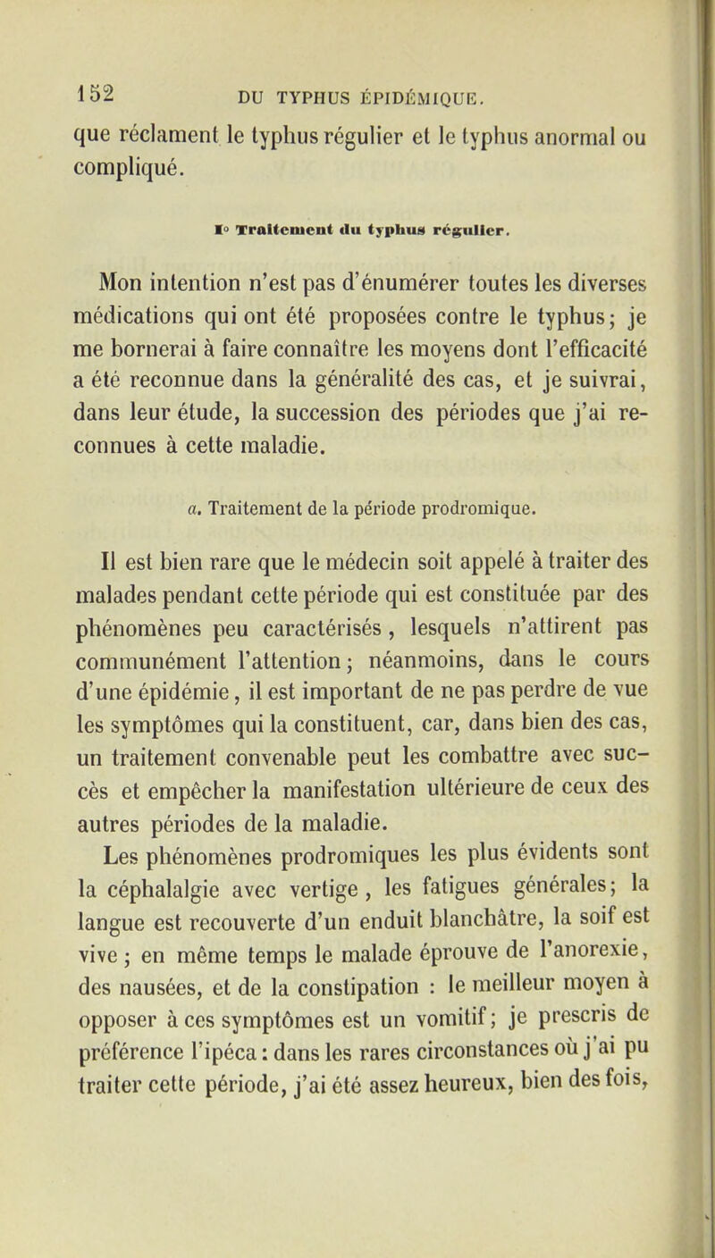 que réclament le typhus régulier et le typhus anormal ou compliqué. 1° Traitement du typhus» régulier. Mon intention n'est pas d'énumérer toutes les diverses médications qui ont été proposées contre le typhus; je me bornerai à faire connaître les moyens dont l'efficacité a été reconnue dans la généralité des cas, et je suivrai, dans leur étude, la succession des périodes que j'ai re- connues à cette maladie. a. Traitement de la période prodromique. Il est bien rare que le médecin soit appelé à traiter des malades pendant cette période qui est constituée par des phénomènes peu caractérisés, lesquels n'attirent pas communément l'attention j néanmoins, dans le cours d'une épidémie, il est important de ne pas perdre de vue les symptômes qui la constituent, car, dans bien des cas, un traitement convenable peut les combattre avec suc- cès et empêcher la manifestation ultérieure de ceux des autres périodes de la maladie. Les phénomènes prodromiques les plus évidents sont la céphalalgie avec vertige, les fatigues générales; la langue est recouverte d'un enduit blanchâtre, la soif est vive ; en même temps le malade éprouve de l'anorexie, des nausées, et de la constipation : le meilleur moyen à opposer à ces symptômes est un vomitif; je prescris de préférence l'ipéca : dans les rares circonstances ou j ai pu traiter cette période, j'ai été assez heureux, bien des fois,