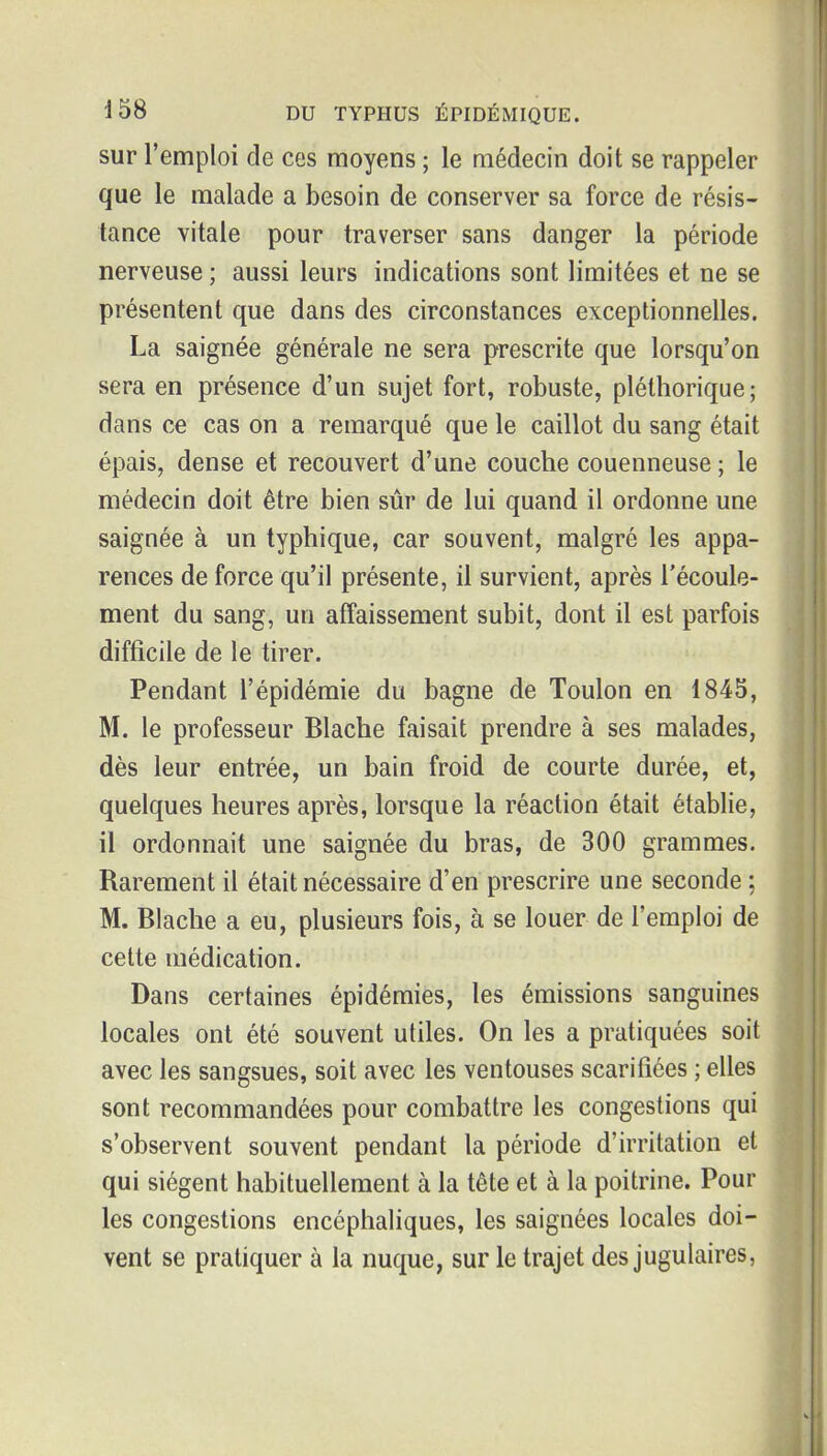 sur l'emploi de ces moyens ; le médecin doit se rappeler que le malade a besoin de conserver sa force de résis- tance vitale pour traverser sans danger la période nerveuse ; aussi leurs indications sont limitées et ne se présentent que dans des circonstances exceptionnelles. La saignée générale ne sera prescrite que lorsqu'on sera en présence d'un sujet fort, robuste, pléthorique; dans ce cas on a remarqué que le caillot du sang était épais, dense et recouvert d'une couche couenneuse ; le médecin doit être bien sûr de lui quand il ordonne une saignée à un typhique, car souvent, malgré les appa- rences de force qu'il présente, il survient, après l'écoule- ment du sang, un affaissement subit, dont il est parfois difficile de le tirer. Pendant l'épidémie du bagne de Toulon en 1845, M. le professeur Blache faisait prendre à ses malades, dès leur entrée, un bain froid de courte durée, et, quelques heures après, lorsque la réaction était établie, il ordonnait une saignée du bras, de 300 grammes. Rarement il était nécessaire d'en prescrire une seconde ; M. Blache a eu, plusieurs fois, à se louer de l'emploi de cette médication. Dans certaines épidémies, les émissions sanguines locales ont été souvent utiles. On les a pratiquées soit avec les sangsues, soit avec les ventouses scarifiées ; elles sont recommandées pour combattre les congestions qui s'observent souvent pendant la période d'irritation et qui siègent habituellement à la tête et à la poitrine. Pour les congestions encéphaliques, les saignées locales doi- vent se pratiquer à la nuque, sur le trajet des jugulaires,