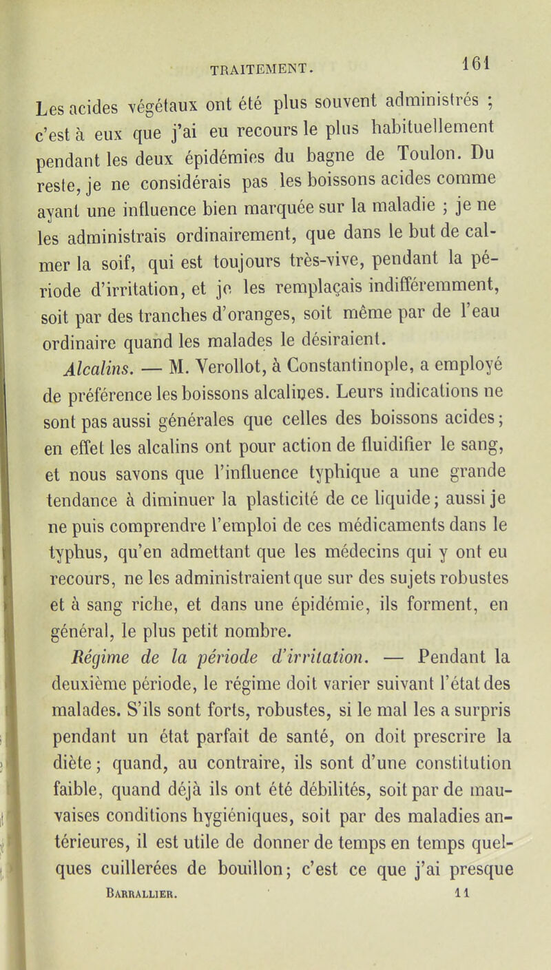 Les acides ^'égétaux ont été plus souvent administrés ; c'est à eux que j'ai eu recours le plus habituellement pendant les deux épidémies du bagne de Toulon. Du reste, je ne considérais pas les boissons acides comme ayant une influence bien marquée sur la maladie ; je ne les administrais ordinairement, que dans le but de cal- mer la soif, qui est toujours très-\ive, pendant la pé- riode d'irritation, et jo les remplaçais indifféremment, soit par des tranches d'oranges, soit même par de l'eau ordinaire quand les malades le désiraient. Alcalins. — M. Verollot, à Constantinople, a employé de préférence les boissons alcalines. Leurs indications ne sont pas aussi générales que celles des boissons acides ; en effet les alcalins ont pour action de fluidifier le sang, et nous savons que l'influence typhique a une grande tendance à diminuer la plasticité de ce liquide ; aussi je ne puis comprendre l'emploi de ces médicaments dans le typhus, qu'en admettant que les médecins qui y ont eu recours, ne les administraient que sur des sujets robustes et à sang riche, et dans une épidémie, ils forment, en général, le plus petit nombre. Régime de la période d'irritation. — Pendant la deuxième période, le régime doit varier suivant l'état des malades. S'ils sont forts, robustes, si le mal les a surpris pendant un état parfait de santé, on doit prescrire la diète ; quand, au contraire, ils sont d'une constitution faible, quand déjà ils ont été débflités, soit par de mau- vaises conditions hygiéniques, soit par des maladies an- térieures, il est utile de donner de temps en temps quel- ques cuillerées de bouillon; c'est ce que j'ai presque Barrallier. 11