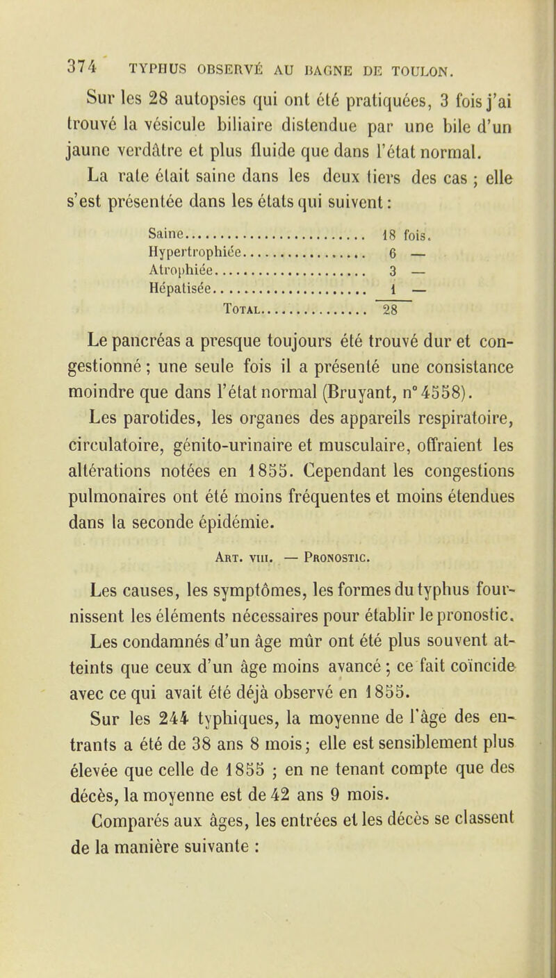 Sur les 28 autopsies qui ont été pratiquées, 3 fois j'ai trouvé la vésicule biliaire distendue par une bile d'un jaune verdâtre et plus fluide que dans l'état normal. La rate était saine dans les deux tiers des cas ; elle s'est présentée dans les états qui suivent : Saine 18 fois. Hypertrophiée 6 — Atrophiée 3 — Hcpalisée 1 — Total 28 Le pancréas a presque toujours été trouvé dur et con- gestionné ; une seule fois il a présenté une consistance moindre que dans l'état normal (Bruyant, n°4558). Les parotides, les organes des appareils respiratoire, circulatoire, génito-urinaire et musculaire, offraient les altérations notées en 1855. Cependant les congestions pulmonaires ont été moins fréquentes et moins étendues dans la seconde épidémie. Art. viii. — Pronostic. Les causes, les symptômes, les formes du typhus four- nissent les éléments nécessaires pour établir le pronostic. Les condamnés d'un âge mûr ont été plus souvent at- teints que ceux d'un âge moins avancé ; ce fait coïncide avec ce qui avait été déjà observé en i 855. Sur les 244 typliiques, la moyenne de l'âge des en- trants a été de 38 ans 8 mois; elle est sensiblement plus élevée que celle de 1855 ; en ne tenant compte que des décès, la moyenne est de 42 ans 9 mois. Comparés aux âges, les entrées et les décès se classent de la manière suivante :
