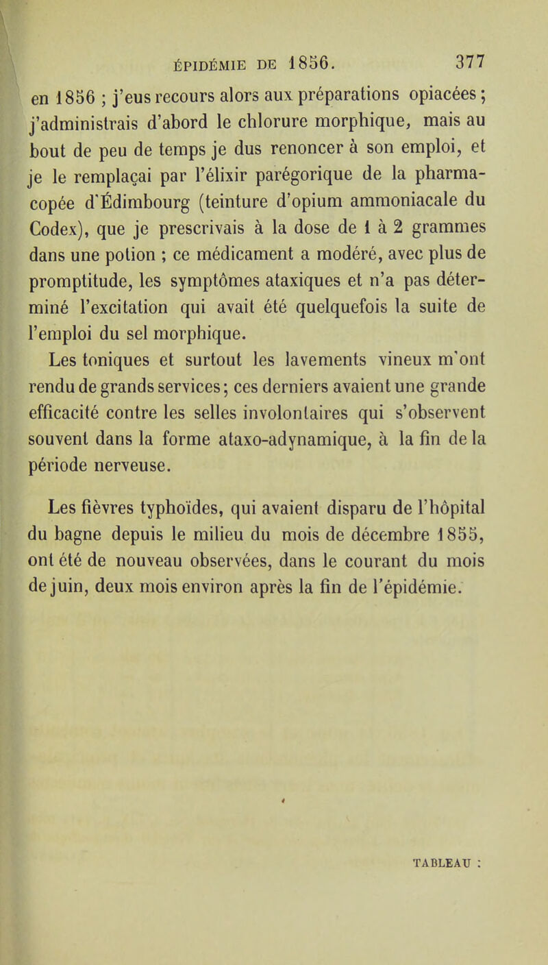 en 1856 ; j'eus recours alors aux préparations opiacées ; j'administrais d'abord le chlorure morphique, mais au bout de peu de temps je dus renoncer à son emploi, et je le remplaçai par l'élixir parégorique de la pharma- copée d'Édimbourg (teinture d'opium ammoniacale du Codex), que je prescrivais à la dose de 1 à 2 grammes dans une potion ; ce médicament a modéré, avec plus de promptitude, les symptômes ataxiques et n'a pas déter- miné l'excitation qui avait été quelquefois la suite de l'emploi du sel morphique. Les toniques et surtout les lavements vineux m'ont rendu de grands services ; ces derniers avaient une grande efficacité contre les selles involontaires qui s'observent souvent dans la forme ataxo-adynamique, à la fin de la période nerveuse. Les fièvres typhoïdes, qui avaient disparu de l'hôpital du bagne depuis le milieu du mois de décembre 1855, ont été de nouveau observées, dans le courant du mois de juin, deux mois environ après la fin de l'épidémie.