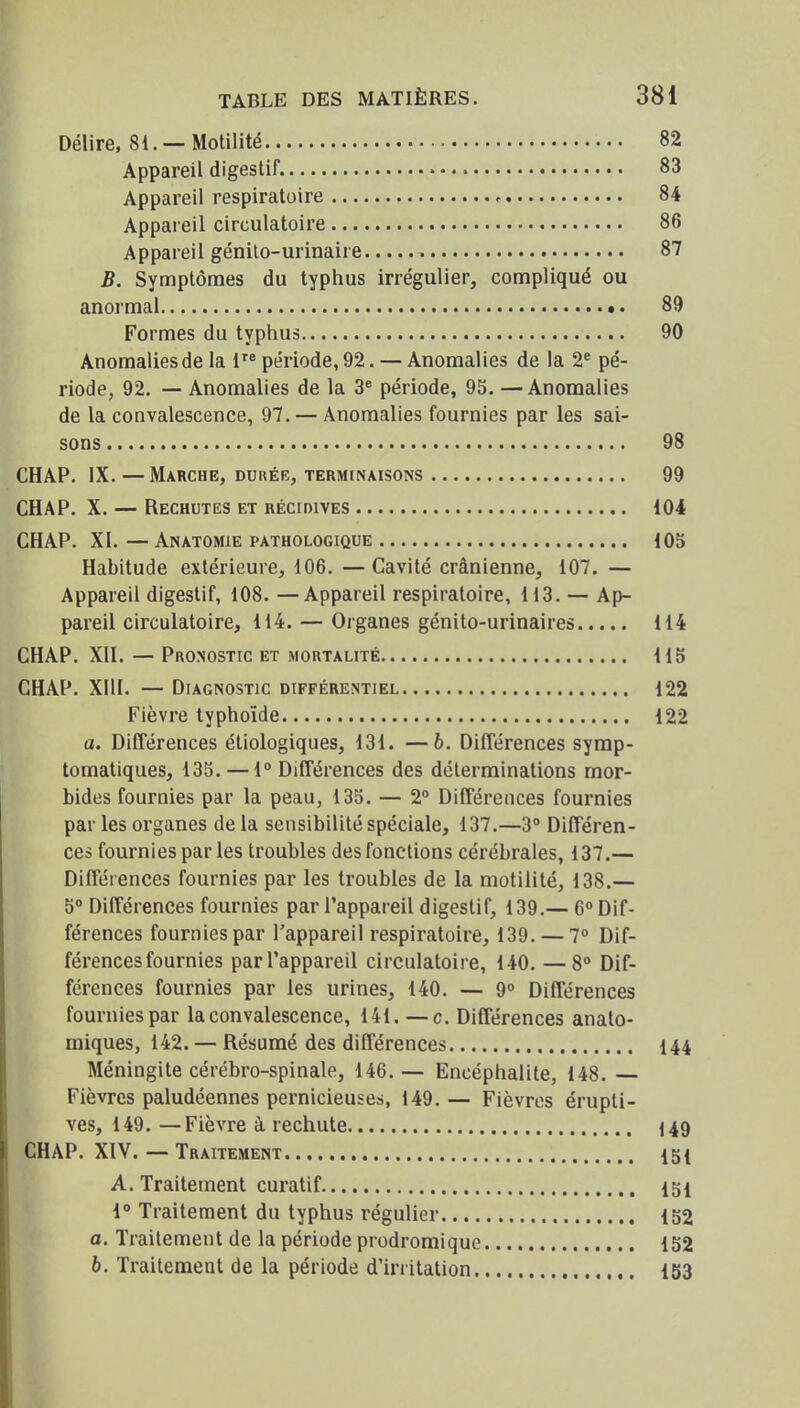 Délire, 81. —Motilité 82 Appareil digestif. 83 Appareil respiratoire 84 Appareil circulatoire 86 Appareil génilo-urinaire 87 B. Symptômes du typhus irrégulier, compliqué ou anormal 89 Formes du typhus 90 Anomalies de la 1 période, 92. — Anomalies de la 2^ pé- riode, 92. — Anomalies de la 3* période, 95. —Anomalies de la convalescence, 97. — Anomalies fournies par les sai- sons 98 CHAP. IX. — Marche, dukég, terminaisons 99 CHAP. X. — Rechutes et récidives 104 CHAP. XI. — Anatomie pathologique 105 Habitude extérieure, 106. —Cavité crânienne, 107. — Appareil digestif, 108. —Appareil respiratoire, 113. — Ap- pareil circulatoire, 114. — Organes génito-urinaires 114 CHAP. XII. — Pronostic et mortalité 115 CHAP. XIII. — Diagnostic différentiel 122 Fièvre typhoïde 122 a. Différences éliologiques, 131. —b. Différences symp- tomatiques, 135. — 1° Différences des déterminations mor- bides fournies par la peau, 135. — 2° Différences fournies par les organes de la sensibilité spéciale, 137.—3° Différen- ces fournies parles troubles des fonctions cérébrales, 137.— Différences fournies par les troubles de la motilité, 138.— 5° Différences fournies par l'appareil digestif, 139.— 6° Dif- férences fournies par l'appareil respiratoire, 139. — 7° Dif- férences fournies parl'appareil circulatoire, 140. — 8° Dif- férences fournies par les urines, 140. — 9° Différences fournies par la convalescence, 141. —c. Différences analo- miques, 142. — Résumé des différences 144 Méningite cérébro-spinale, 146. — Encéphalite, 148. Fièvres paludéennes pernicieuses, 149. — Fièvres érupti- ves, 149. —Fièvre à rechute 149 CHAP. XIV. — Traitement 15{ A. Traitement curatif 151 1° Traitement du typhus régulier 152 a. Traitement de la période prodromique 152 6. Traitement de la période d'irritation 153