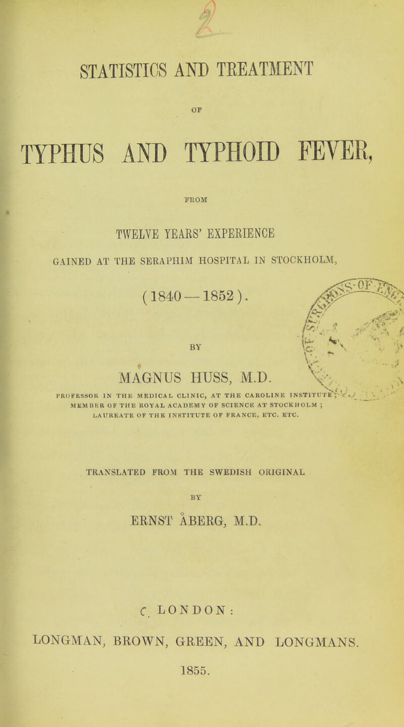 4! STATISTICS AND TREATMENT 07 TYPHUS AND TYPHOID FEVER, FBOM TWELYE YEARS' EXPERIENCE GAINED AT THE SERAPHIM HOSPITAL IN STOCKHOLM, (1840 — 1852) BY MAGNUS HUSS, M.D. PROFESSOR IN THE MEDICAL CLINIC, AT THE CAROLINE I NSTITrTE^-V 4,/ MEMliKR OF THE ROVAL ACADEMY OF SCIENCE AT STOCKHOLM ; LAUREATE OF THE INSTITUTE OF FRANCE, ETC. ETC. TRANSLATED FROM THE SWEDISH ORIGINAL BY ERNST ABERG, M.D. LONGMAN, C. LONDON : BROWN, GREEN, AND 1855. LONGMANS.