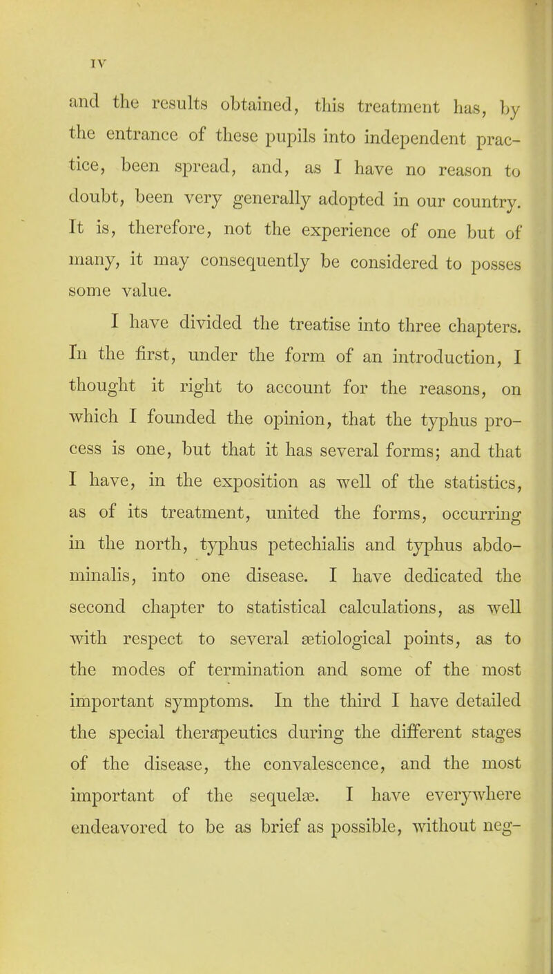 and the results obtained, this treatment has, hy the entrance of these pupils into independent prac- tice, been spread, and, as I have no reason to doubt, been very generally adopted in our country. It is, therefore, not the experience of one but of many, it may consequently be considered to posses some value. I have divided the treatise into three chapters. In the first, under the form of an introduction, I thought it right to account for the reasons, on which I founded the opinion, that the typhus pro- cess is one, but that it has several forms; and that I have, in the exposition as well of the statistics, as of its treatment, united the forms, occurrmg in the north, typhus petechialis and typhus abdo- minalis, into one disease. I have dedicated the second chapter to statistical calculations, as well with respect to several setiological points, as to the modes of termination and some of the most important symptoms. In the third I have detailed the special thera:peutics during the different stages of the disease, the convalescence, and the most important of the sequelaB. I have everywhere endeavored to be as brief as possible, without neg-