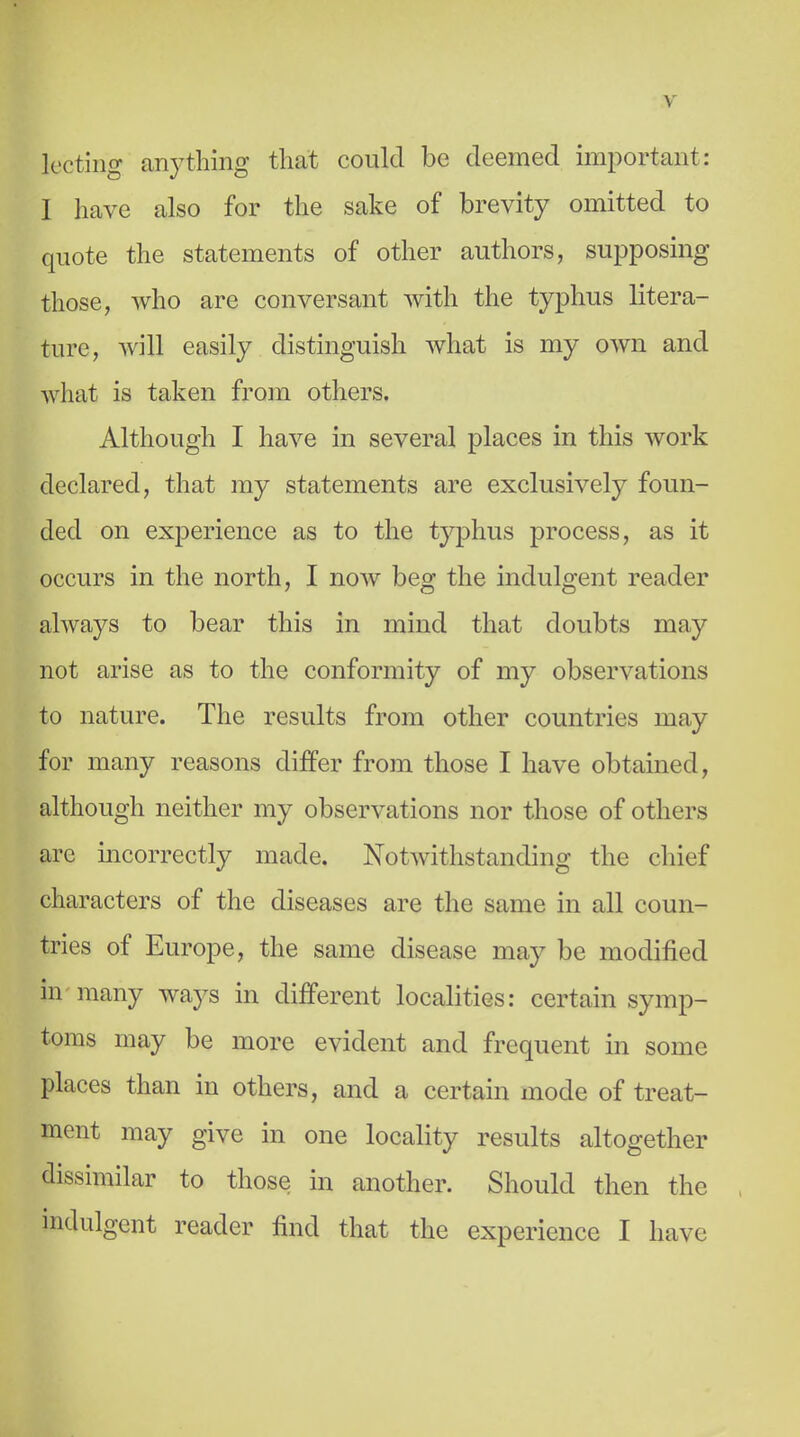 Iccting any tiling that could be deemed important: I have also for the sake of brevity omitted to quote the statements of other authors, supposing those, who are conversant with the typhus litera- ture, will easily distinguish what is my OAvn and what is taken from others. Although I have in several places in this Avork declared, that my statements are exclusively foun- ded on experience as to the typhus process, as it occurs in the north, I now beg the indulgent reader always to bear this in mind that doubts may not arise as to the conformity of my observations to nature. The results from other countries may for many reasons differ from those I have obtained, although neither my observations nor those of others are incorrectly made. Notwithstanding the chief characters of the diseases are the same in all coun- tries of Europe, the same disease may be modified in-many -ways in different localities: certain symp- toms may be more evident and frequent in some places than in others, and a certain mode of treat- ment may give in one locality results altogether dissimilar to those in another. Should then the indulgent reader find that the experience I have