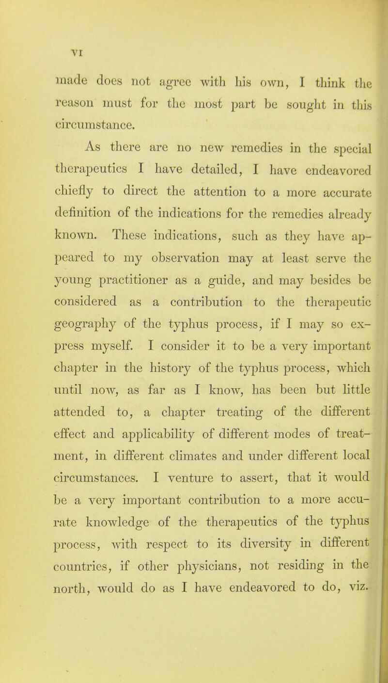 made does not agree witli his own, I think the reason must for the most part be sought in this eircumstance. As there are no new remedies in the special therapeutics I have detailed, I have endeavored chiefly to direct the attention to a more accurate definition of the indications for the remedies already known. These indications, such as they have ap- peared to my observation may at least serve the young practitioner as a guide, and may besides be considered as a contribution to the therapeutic geography of the typhus process, if I may so ex- press myself. I consider it to be a very important chapter in the history of the typhus process, which until now, as far as I know, has been but little attended to, a chapter treating of the different effect and applicability of different modes of treat- ment, in different climates and under different local circumstances. I venture to assert, that it would be a very important contribution to a more accu- rate knowledge of the therapeutics of the typhus process, with respect to its diversity in different countries, if other physicians, not residing in the north, would do as I have endeavored to do, viz. I