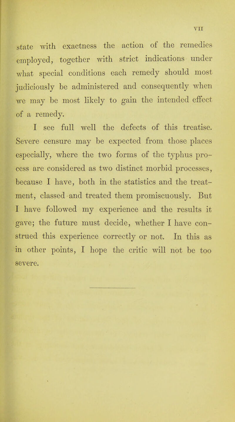 state with exactness the action of the remedies employed, together with strict indications under what special conditions each remedy should most judiciously be administered and consequently when we may be most likely to gain the intended effect of a remedy. I see full Avell the defects of this treatise. Severe censure may be expected from those places especially, where the two forms of the typhus pro- cess are considered as two distinct morbid processes, because I have, both in the statistics and the treat- ment, classed and treated them promiscuously. But I have followed my experience and the results it gave; the future must decide, whether I have con- strued this experience correctly or not. In this as in other points, I hope the critic will not be too severe.