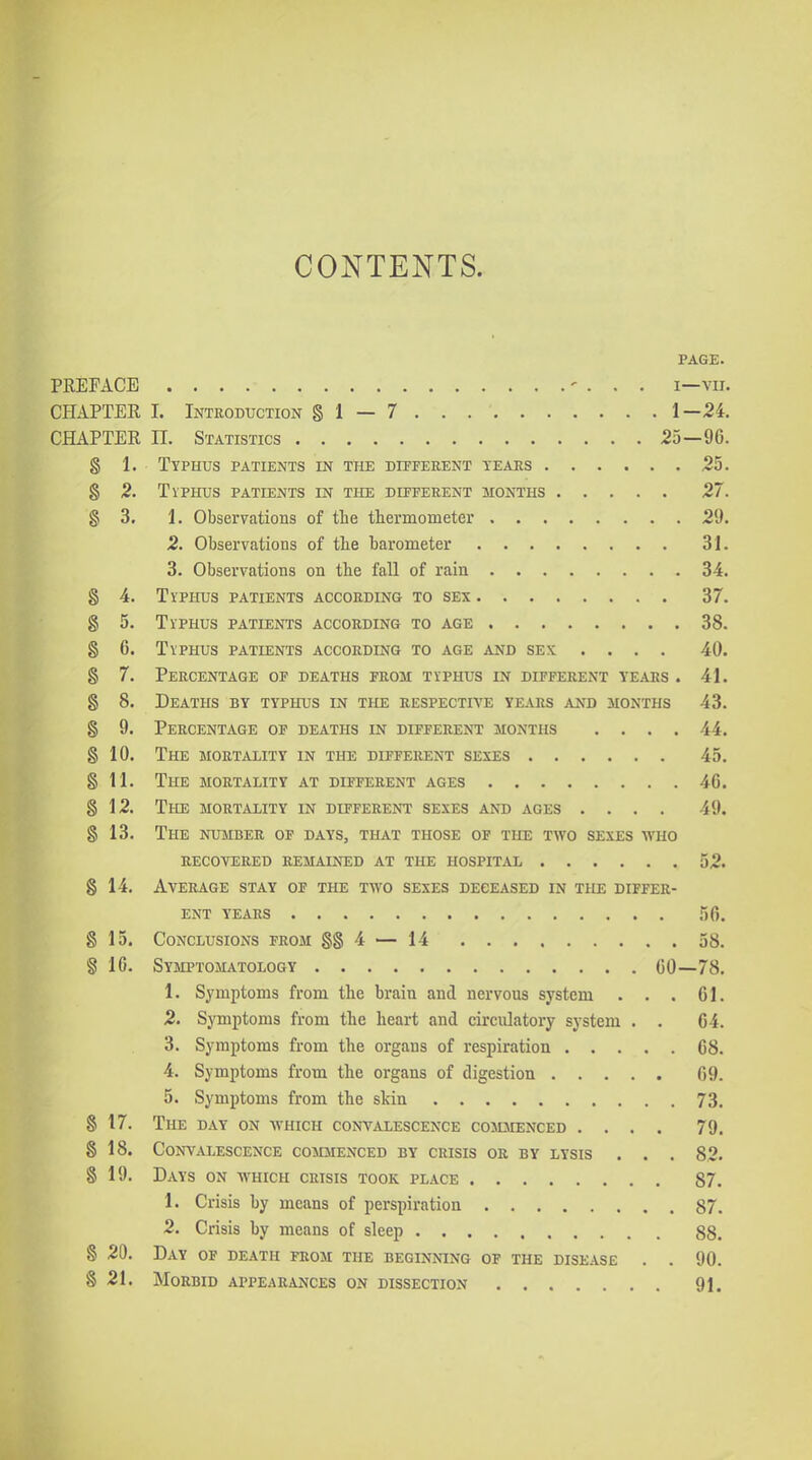 PAGE. PREFACE ' . . . I—VII. CHAPTER I. Introduction § 1 — 7 1—24. CHAPTER II. Statistics 25—96. § 1. Typhus patients in the different tears 25. § 2. TiPHUs patients in the different months 27. § 3. 1. Observations of the thermometer 29. 2. Observations of tlie barometer 31. 3. Observations on the fall of rain 34. § 4. Ti'PHUs patients according to sex 37. g 5. Typhus patients according to age 38. § 6. Typhus patients according to age and sex .... 40. § 7. Percentage of deaths from typhus in different yeaes . 41. § 8. Deaths by typhus in the respective years and months 43. § 9. Percentage of deaths in different months .... 44. § 10. The mortjYLIty in the different sexes 45. § 11. The mortality at different ages 46. § 12. The mortality in different sexes and ages .... 49. § 13. The number of days, that those of the two sexes who recovered remained at the hospital 52. § 14. Average stay of the two sexes deceased in the differ- ent years 56. g 15. Conclusions from §§4 — 14 58. § 10. Symptomatology GO—78. 1. Symptoms from the brain and nervous system . . . 61. 2. Symptoms from the heart and circulatory system . . 64. 3. Symptoms from the organs of respiration 68. 4. Symptoms from the organs of digestion 69. 5. Symptoms from the slcin 73. § 17. The day on which convalescence commenced .... 79. § 18. Convalescence commenced by crisis or by lysis . . . 82. § 19. Days on which crisis took place 87. 1. Crisis by means of perspiration 87. 2. Crisis by means of sleep 88. § 20. Day of death from the beginning of the disease . . 90. § 21. Morbid appearances on dissection 91.