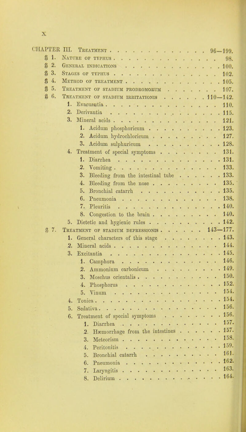 CHAPTER III. Tkeatment 'JC-199. 8 1. Nature op typhus 98. 8 2. General indications 100. 8 3. Stages op typhus 102. 8 4. Method of treatment 105. 8 5. Treatment op stadium peodromorum 107. 8 (>. Treatment op stadium irritationis 110—142. 1. Evacuaiitia 110. J2. Derivautia 115. 3. Mineral acids 121. 1. Acidum phosphoricum 123. 2. Acidum hydrochloricum 127. 3. Acidum sulphuricum 128. 4. Treatment of special symptoms 131. 1. Diarrhea 131. 2. Vomiting 133. 3. Bleeding from the intestinal tube 133. 4. Bleeding from the nose 135. 5. Bronchial catarrh 135. 6. Pneumonia 138. 7. Pleuritis 140. 8. Congestion to the brain 140. 5. Dietetic and hygienic rules 142. § 7. Treatment of stadium depressionis 143—177. 1. General characters of this stage 143. 2. Mineral acids 144. 3. Excitantia 145, 1. Camphora 146. 2. Ammonium carbonicum 149. 3. Moschus orientalis 150. 4. Phosphorus 152. 5. Vinum l^^- 4. Tonica la^- 5. Sedativa 136. 6. Treatment of special symptoms 156. 1. Diarrhea 2. Hasmorrhage from the intestines 157'. 3. Metcorism 158. 4. Peritonitis 159. 5. Bronchial catarrh l*^'- 6. Pneumonia l''^* 7. Lai-yngitis 1*^3. 8. Delirium l*^'*-